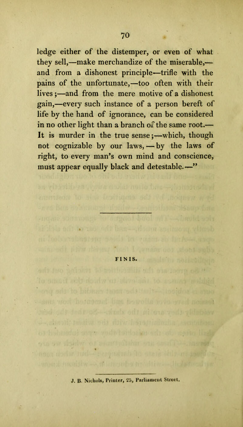 Jedge either of the distemper, or even of what they sell,—make merchandize of the miserable,— and from a dishonest principle—trifle with the pains of the unfortunate,—too often with their lives;—and from the mere motive of a dishonest gain,—every such instance of a person bereft of life by the hand of ignorance, can be considered in no other light than a branch of the same root.— It is murder in the true sense *,—which, though not cognizable by our laws, — by the laws of right, to every man’s own mind and conscience, must appear equally black and detestable.—” FINIS. J. B. Nicholt, Printer, 25, Parliament Street.