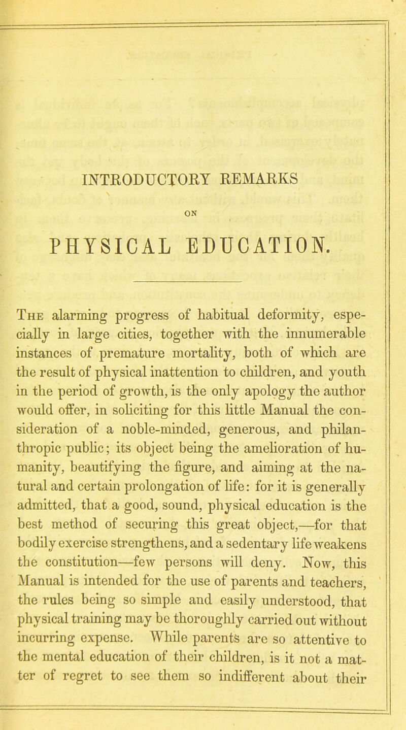 INTRODUCTORY REMARKS ON PHYSICAL EDUCATION. The alarming progress of habitual deformity, espe- cially in large cities, together with the innumerable instances of premature mortality, both of which are the result of physical inattention to children, and youth in the period of growth, is the only apology the author would offer, in soliciting for this little Manual the con- sideration of a noble-minded, generous, and philan- thropic public; its object being the amelioration of hu- manity, beautifying the figure, and aiming at the na- tural and certain prolongation of life: for it is generally admitted, that a good, sound, physical education is the best method of securing this great object,—for that bodily exercise strengthens, and a sedentary life weakens the constitution—few persons will deny. Now, this Manual is intended for the use of parents and teachers, the rules being so simple and easily understood, that physical training may be thoroughly carried out without incurring expense. While parents are so attentive to the mental education of their children, is it not a mat- ter of regret to see them so indifferent about their