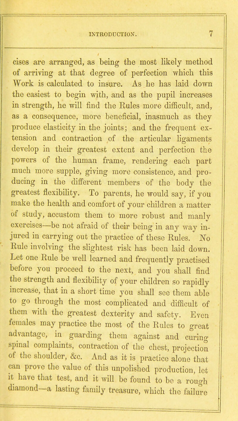 cises are arranged, as being the most likely method of arriving at that degree of perfection which this Work is calculated to insure. As he has laid down the easiest to begin with, and as the pupil increases in strength, he will find the Rules more difficult, and, as a consequence, more beneficial, inasmuch as they produce elasticity in the joints; and the frequent ex- tension and contraction of the articular ligaments develop in their greatest extent and perfection the powers of the human frame, rendering each part much more supple, giving more consistence, and pro- ducing in the different members of the body the greatest flexibility. To parents, he would say, if you make the health and comfort of your children a matter of study, accustom them to more robust and manly exercises—be not afraid of their being in any way in- jured in carrying out the practice of these Rules. No Rule involving the slightest risk has been laid down. Let one Rule be well learned and frequently practised before you proceed to the next, and you shall find the strength and flexibility of your children so rapidly increase, that in a short time you shall see them able to go through the most complicated and difficult of them with the greatest dexterity and safety. Even females may practice the most of the Rules to great advantage, in guarding them against and curing- spinal complaints, contraction of the chest, projection of the shoulder, &c. And as it is practice alone that can prove the value of this unpolished production, let it have that test, and it will be found to be a rough diamond—a lasting family treasure, which the failure