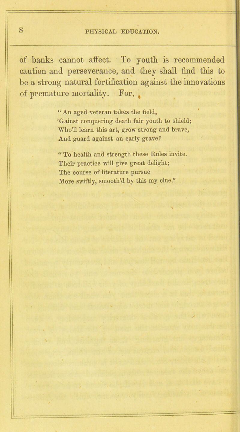 of banks cannot affect. To youth is recommended caution and perseverance, and they shall find this to be a strong natural fortification against the innovations of premature mortality. For, # “ An aged veteran takes the field, ’Gainst conquering death fair youth to shield; ■Who’ll learn this art, grow strong and brave, And guard against an early grave? “ To health and strength these Rules invite. Their practice will give great delight; The course of literature pursue More swiftly, smooth’d by this my clue.”