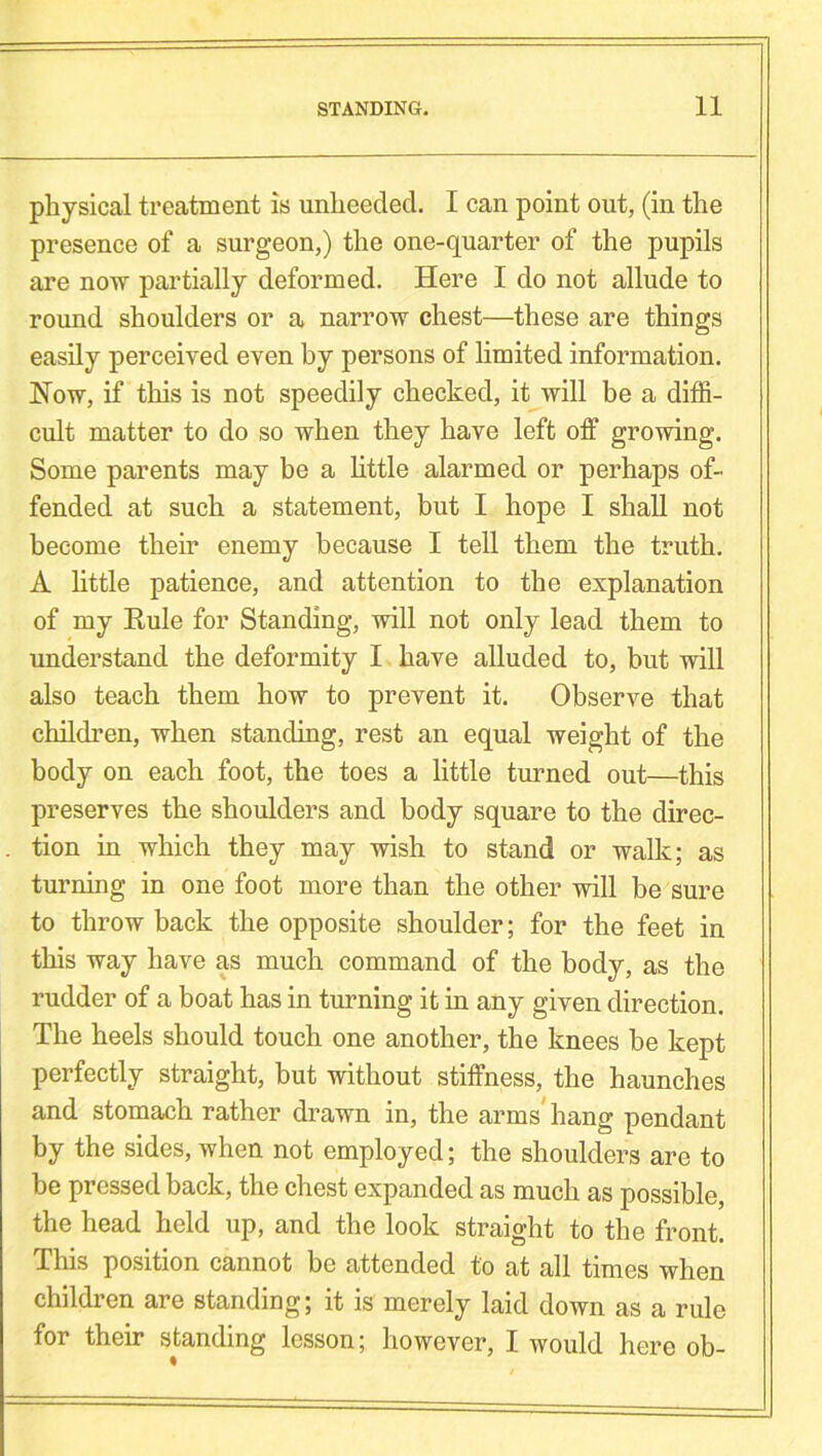 physical treatment is unheeded. I can point out, (in the presence of a surgeon,) the one-quarter of the pupils are now partially deformed. Here I do not allude to round shoulders or a narrow chest—these are things easily perceived even by persons of limited information. Now, if this is not speedily checked, it will be a diffi- cult matter to do so when they have left off growing. Some parents may be a little alarmed or perhaps of- fended at such a statement, but I hope I shall not become their enemy because I tell them the truth. A little patience, and attention to the explanation of my Rule for Standing, will not only lead them to understand the deformity I have alluded to, but will also teach them how to prevent it. Observe that children, when standing, rest an equal weight of the body on each foot, the toes a little turned out—this preserves the shoulders and body square to the direc- tion in which they may wish to stand or walk; as turning in one foot more than the other will be sure to throwback the opposite shoulder; for the feet in this way have as much command of the body, as the rudder of a boat has in turning it in any given direction. The heels should touch one another, the knees be kept perfectly straight, but without stiffness, the haunches and stomach rather drawn in, the arms' hang pendant by the sides, when not employed; the shoulders are to be pressed back, the chest expanded as much as possible, the head held up, and the look straight to the front. This position cannot be attended to at all times when children are standing; it is merely laid down as a rule for their standing lesson; however, I would here ob-