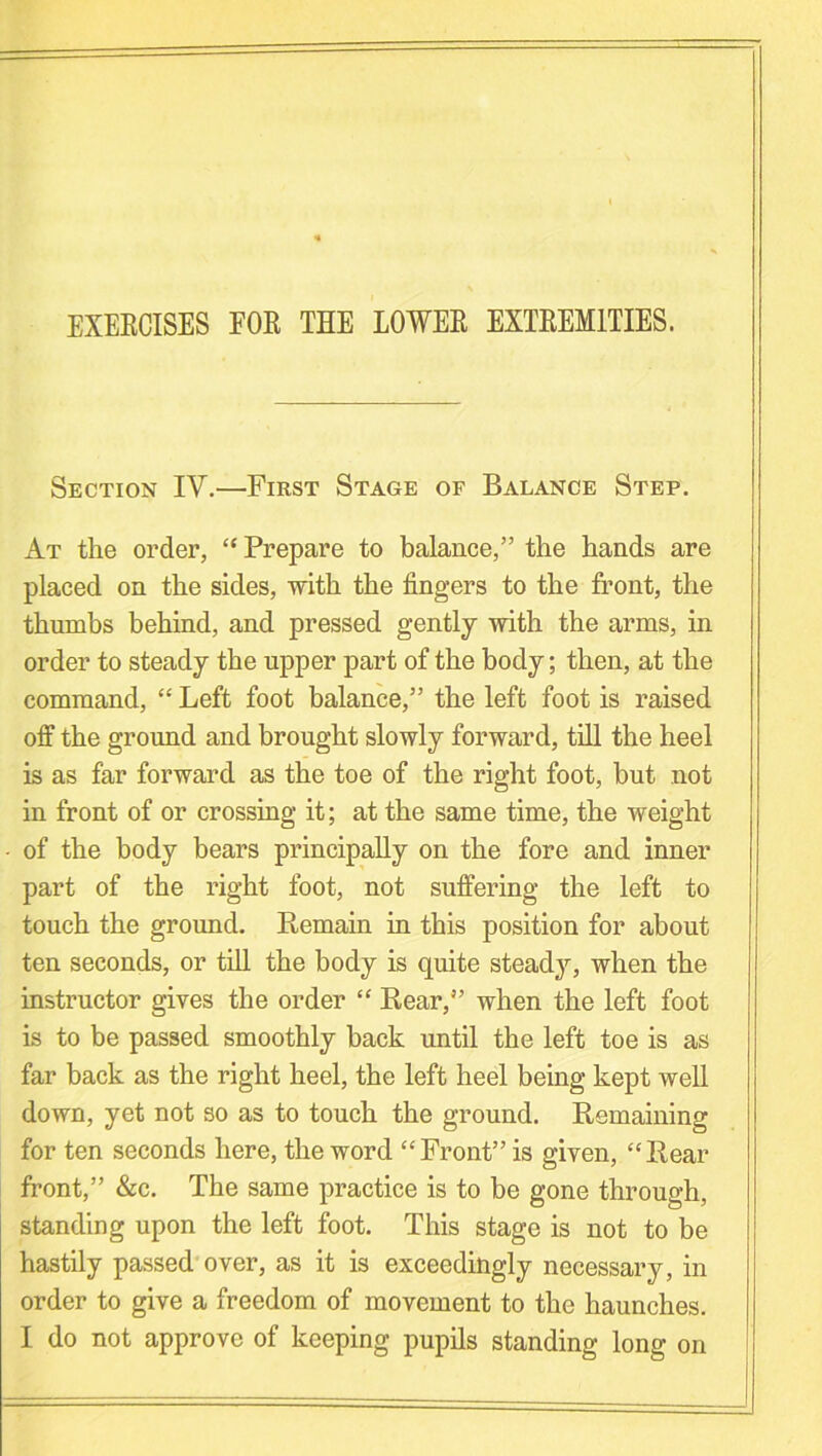 EXERCISES FOR THE LOWER EXTREMITIES. Section IV.—First Stage of Balance Step. At the order, “ Prepare to balance,” the hands are placed on the sides, with the fingers to the front, the thumbs behind, and pressed gently with the arms, in order to steady the upper part of the body; then, at the command, “ Left foot balance,” the left foot is raised off the ground and brought slowly forward, till the heel is as far forward as the toe of the right foot, but not in front of or crossing it; at the same time, the weight of the body bears principally on the fore and inner part of the right foot, not suffering the left to touch the ground. Remain in this position for about ten seconds, or till the body is quite steady, when the instructor gives the order “ Rear,” when the left foot is to be passed smoothly back until the left toe is as far back as the right heel, the left heel being kept well down, yet not so as to touch the ground. Remaining for ten seconds here, the word “Front” is given, “Rear front,” &c. The same practice is to be gone through, standing upon the left foot. This stage is not to be hastily passed over, as it is exceedingly necessary, in order to give a freedom of movement to the haunches. I do not approve of keeping pupils standing long on