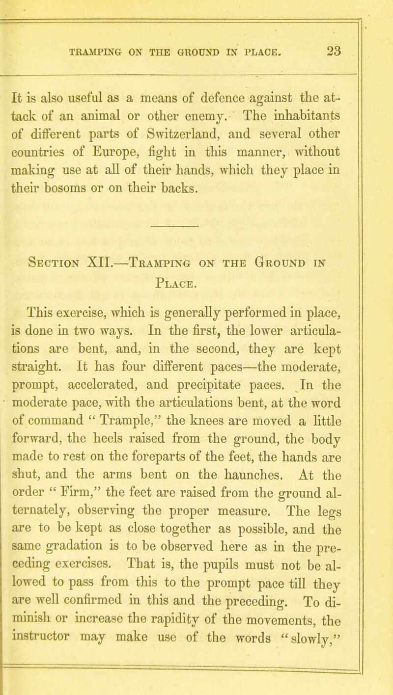 It is also useful as a means of defence against the at- tack of an animal or other enemy. The inhabitants of different parts of Switzerland, and several other countries of Europe, fight in this manner, without making use at all of their hands, which they place in their bosoms or on their backs. Section XII.—Tramping on the Ground in Place. This exercise, which is generally performed in place, is done in two ways. In the first, the lower articula- tions are bent, and, in the second, they are kept straight. It has four different paces—the moderate, prompt, accelerated, and precipitate paces. In the moderate pace, with the articulations bent, at the word of command “ Trample,” the knees are moved a little forward, the heels raised from the ground, the body made to rest on the foreparts of the feet, the hands are shut, and the arms bent on the haunches. At the order “ Firm,” the feet are raised from the ground al- ternately, observing the proper measure. The legs are to be kept as close together as possible, and the same gradation is to be observed here as in the pre- ceding exercises. That is, the pupils must not be al- lowed to pass from this to the prompt pace till they are well confirmed in this and the preceding. To di- minish or increase the rapidity of the movements, the instructor may make use of the words “ slowly,”