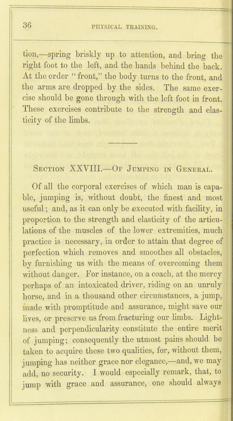 tion,—spring briskly up to attention, and bring the right foot to the left, and the hands behind the back. At the order “ front,” the body turns to the front, and the arms are dropped by the sides. The same exer- cise should be gone through with the left foot in front. These exercises contribute to the strength and elas- ticity of the limbs. Section XXVIII.—Of Jumping in General. Of all the corporal exercises of which man is capa- ble, jumping is, without doubt, the finest and most useful; and, as it can only be executed with facility, in proportion to the strength and elasticity of the articu- lations of the muscles of the lower extremities, much practice is necessary, in order to attain that degree of perfection which removes and smoothes all obstacles, by furnishing us with the means of overcoming them without danger. For instance, on a coach, at the mercy perhaps of an intoxicated driver, riding on an unruly horse, and in a thousand other circumstances, a jump, inade with promptitude and assurance, might save our lives, or preserve us from fracturing our limbs. Light- ness and perpendicularity constitute the entire merit of jumping; consequently the utmost pains should be taken to acquire these two qualities, for, without them, jumping has neither grace nor elegance,—and, we may add, no security. I would especially remark, that, to jump with grace and assurance, one should always
