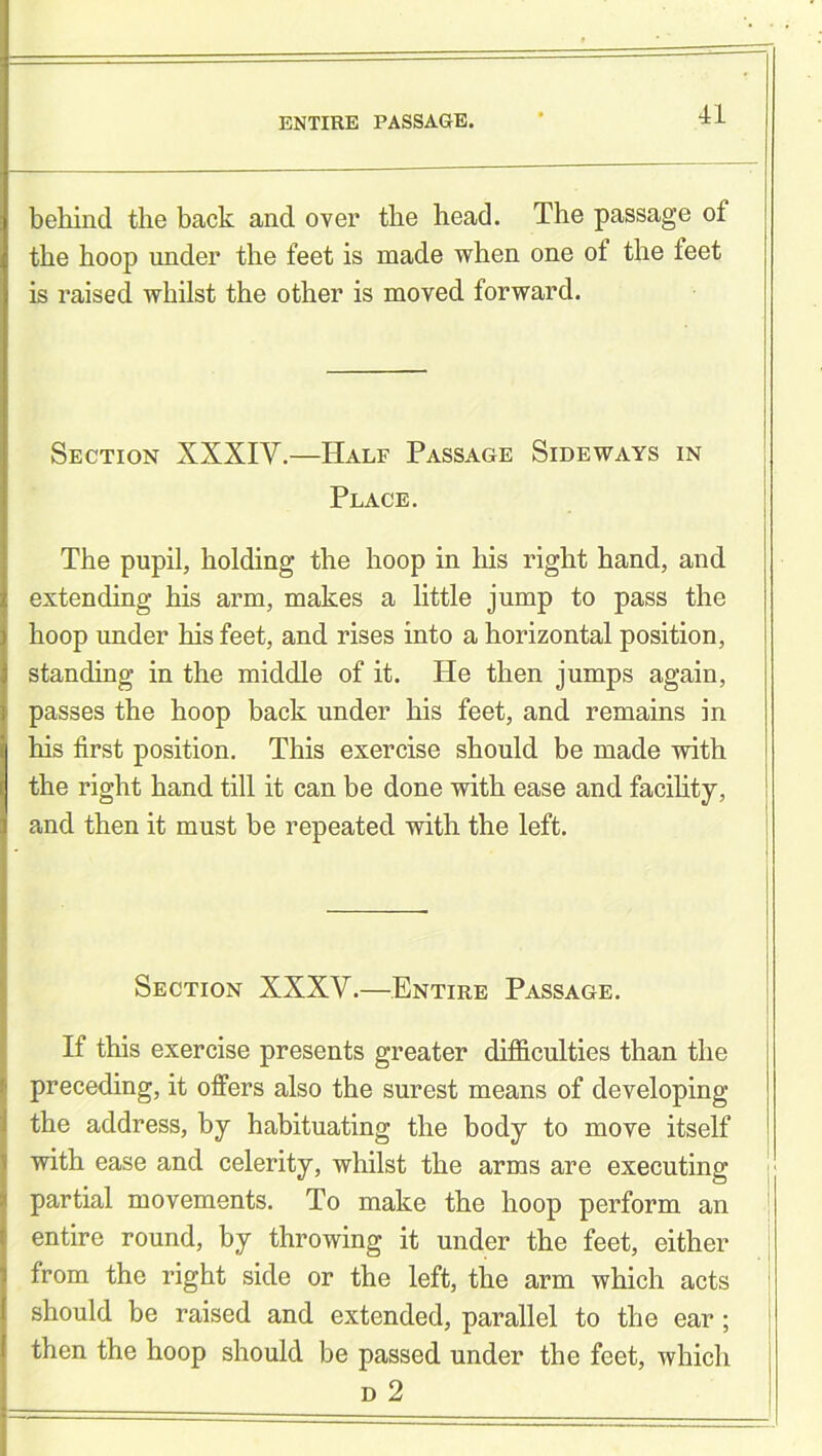 ENTIRE PASSAGE. behind the back and over the head. The passage of the hoop under the feet is made when one of the teet is raised whilst the other is moved forward. Section XXXIV.—Half Passage Sideways in Place. The pupil, holding the hoop in his right hand, and extending his arm, makes a little jump to pass the hoop under his feet, and rises into a horizontal position, standing in the middle of it. He then jumps again, passes the hoop back under his feet, and remains in his first position. This exercise should be made with the right hand till it can be done with ease and facility, and then it must be repeated with the left. Section XXXV.—Entire Passage. If this exercise presents greater difficulties than the preceding, it offers also the surest means of developing the address, by habituating the body to move itself with ease and celerity, whilst the arms are executing partial movements. To make the hoop perform an entire round, by throwing it under the feet, either from the right side or the left, the arm which acts should be raised and extended, parallel to the ear; then the hoop should be passed under the feet, which d 2