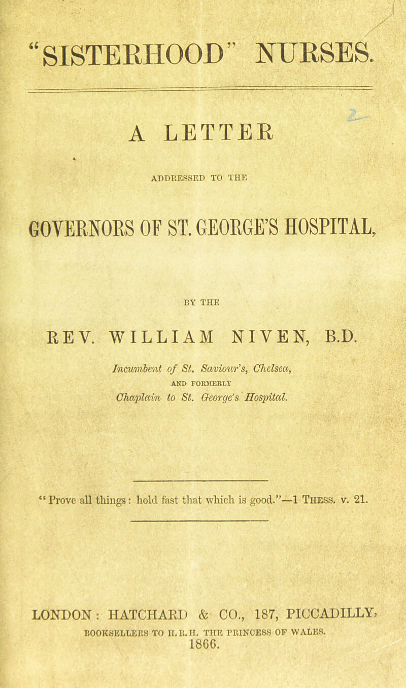 “SISTERHOOD” NURSES A LETTEE « ADDRESSED TO THE GOVERNORS OF ST. GEORGE’S HOSPITAL, BY THE REV. WILLIAM NIVEN, B.D. Incumimit of St. Savioiir’s, Chelsea, AND FOKMEELY Chaplain to St. George's Hospital. “Prove all things: hold fast that which is good.”—1 Thess. v, 21. LONDON: HATCHAED & CO., 187, PICCADILLY, booksellers to h.r.h. the princess of wales. I860.