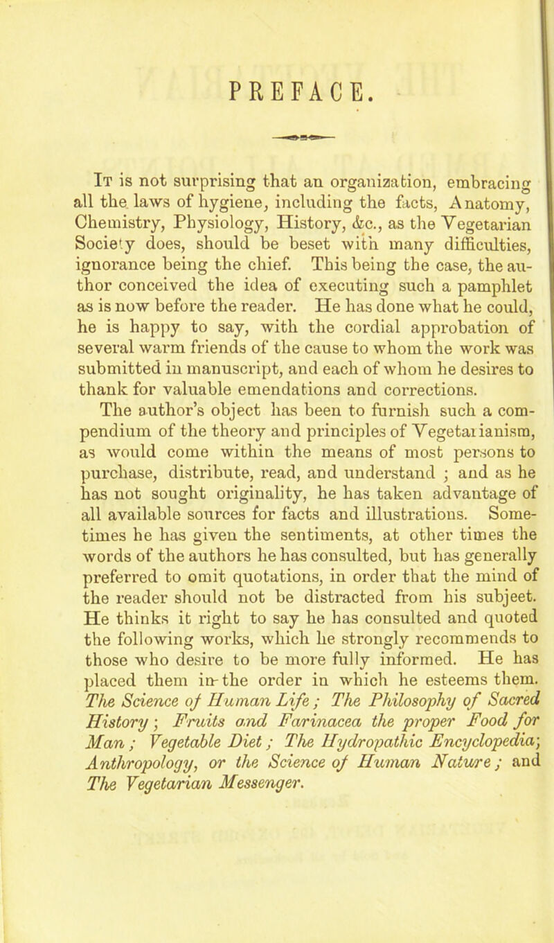 PREFACE. It is not surprising that an organization, embracing all the. laws of hygiene, including the facts, Anatomy, Chemistry, Physiology, History, &c., as the Vegetarian Society does, should be beset with many difficulties, ignorance being the chief. This being the case, the au- thor conceived the idea of executing such a pamphlet as is now before the reader. He has done what he could, he is happy to say, with the cordial approbation of several warm friends of the cause to whom the work was submitted in manuscript, and each of whom he desires to thank for valuable emendations and corrections. The author’s object has been to furnish such a com- pendium of the theory and principles of Vegetalianism, as would come within the means of most persons to purchase, distribute, read, and understand ; and as he has not sought originality, he has taken advantage of all available sources for facts and illustrations. Some- times he has given the sentiments, at other times the words of the authors he has consulted, but has generally preferred to omit quotations, in order that the mind of the reader should not be distracted from his subject. He thinks it right to say he has consulted and quoted the following works, which he strongly recommends to those who desire to be more fully informed. He has placed them in- the order in which he esteems them. The Science of Human Life ; The Philosophy of Sacred History; Fruits and Farinacea the proper Food for Man ; Vegetable Diet; The Hydropathic Encyclopedia) Anthropology, or the Science of Human Natv/re; and The Vegetarian Messenger.