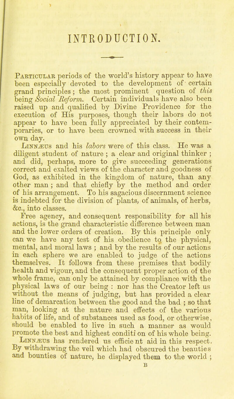 INTRODUCTION. Particular periods of the world’s history appear to have been especially devoted to the development of' certain grand princijiles; the most prominent question of this being Social Reform. Certain individuals have also been raised up and qualified by Divine Providence for the execution of His purposes, though their labors do not appear to have been fully appreciated by their contem- poraries, or to have been crowned with success in their own day. LiNNiEUs and his labors were of this class. He was a diligent student of nature ; a clear and original thinker ; and did, perhaps, more to give succeeding generations correct and exalted views of the character and goodness of God, as exhibited in the kingdom of nature, than any other man ; and that chiefly by the method and order of his arrangement. To his sagacious discernment science is indebted for the division of plants, of animals, of herbs, &c., into classes. Free agency, and consequent responsibility for all his actions, is the grand characteristic difference between man and the lower orders of creation. By this principle only can we have any test of his obedience to the physical, mental, and mor^ laws ; and by the results of our actions in each sphere we are enabled to judge of the actions themselves. It follows from these premises that bodily health and vigour, and the consequent proper action of the whole frame, can only be attained by compliance with the physical laws of our being : nor has the Creator left us ■without the means of judging, but has provided a clear line of demarcation between the good and the bad ; so that man, looking at the nature and effects of the various habits of life, and of substances used as food, or otherwise, should be enabled to live in such a manner as would promote the best and highest conditi on of his whole being. LiNNiEUs has rendered us efficient aid in this respect. By withdrawing the veil which had obscured the beau tie s and bounties of nature, he displayed them to the world ; B