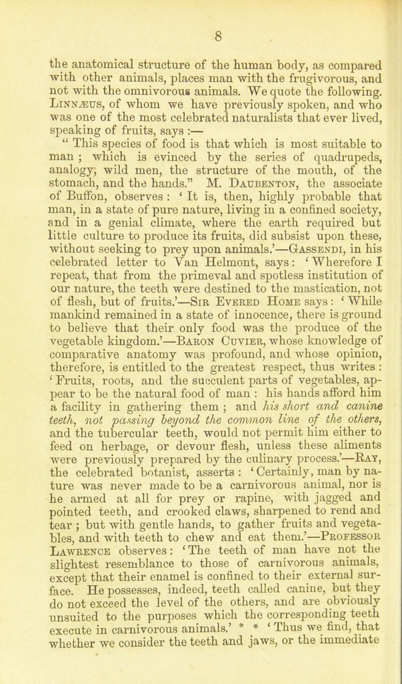 the anatomical structure of the human body, as compared with other animals, places man with the frugivorous, and not with the omnivorous animals. We quote the following. LiNNiEUS, of whom we have previously spoken, and who was one of the most celebrated naturalists that ever lived, speaking of fruits, says :— “ This species of food is that which is most suitable to man ; which is evinced by the series of quadrupeds, analogy; wild men, the structure of the mouth, of the stomach, and the hands.” M. Daxjbenton, the associate of Buffon, observes : ‘ It is, then, highly probable that man, in a state of pure nature, living in a confined society, and in a genial climate, where the earth required but little culture to produce its fruits, did subsist upon these, without seeking to prey upon animals.’—Gassendi, in his celebrated letter to Van Helmont, says: ‘Wherefore I repeat, that from the jirimeval and spotless institution of our nature, the teeth were destined to the mastication, not of flesh, but of fruits.’—Sir Evered Home says: ‘ While mankind remained in a state of innocence, there is ground to believe that their only food was the produce of the vegetable kingdom.’—Baron Cuvier, whose knowledge of comparative anatomy was profound, and whose opinion, therefore, is entitled to the greatest respect, thus writes : ‘ Fruits, roots, and the succulent parts of vegetables, ap- pear to be the natural food of man : his hands afford him a facility in gathering them ; and /lis short and canine teeth, not passing beyond the common line of the others, and the tubercular teeth, would not permit him either to feed on herbage, or devour flesh, unless these aliments were previously prepared by the culinary process.’—Kay, the celebrated botanist, asserts: ‘ Certainly, man by na- ture was never made to be a carnivorous animal, nor is he armed at all for prey or rapine, with jagged and pointed teeth, and crooked claws, sharpened to rend and tear ; but with gentle hands, to gather fruits and vegeta- bles, and with teeth to chew and eat them.’—Professor Lawrence observes: ‘ The teeth of man have not the slightest resemblance to those of carnivorous animals, except that their enamel is confined to their external sur- face. He possesses, indeed, teeth called canine, but they do not exceed the level of the others, and are obviously unsuited to the purposes which the corresponding teeth execute in carnivorous animals.’ * * ‘ Thus we find, that whether we consider the teeth and jaws, or the immediate