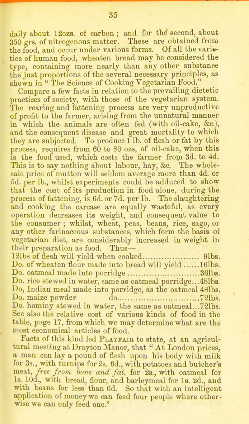 daily about 12ozs. of carbon ; and for the second, about 350 grs. of nitrogenous matter. These are obtained from the food, and occur under various forms. Of all the varie- ties of human food, wheaten bread may be considered the type, containing more nearly than any other substance the just proportions of the several necessary principles, as shown in “ The Science of Cooking Vegetarian Food.” Compare a few facts in relation to the prevailing dietetic practices of society, with those of the vegetarian system. The rearing and fattening process are very unproductive of profit to the farmer, arising from the unnatural manner in which the animals are often fed (with oil-cake, &c.), and the consequent disease and great mortality to which they are subjected. To produce 1 lb. of flesh or fat by this process, requires from 60 to 80 ozs, of oil-cake, when this is the food used, which costs the farmer froip 3d. to 4d. This is to say nothing about labour, hay, &c. The whole- sale price of mutton will seldom average more than 4d. or 5d. per lb., whilst experiments could be adduced to show that the cost of its production in food alone, during the process of fattening, is 6d. or 7d. per lb. The slaughtering and cooking the carcase are equally wasteful, as every operation decreases its weight, and consequent value to the consumer ; whilst, wheat, peas, beans, rice, sago, or any other farinaceous substances, which form the basis of vegetarian diet, are considerably increased in weight in their preparation as food. Thus— 121bs of flesh will yield when cooked 91bs. Do. of wheaten flour made into bread will yield 161bs. Do. oatmeal made into porridge 36lbs. Do. rice stewed in water, same as oatmeal porridge.. .481bs. Do, Indian meal made into porridge, as the oatmeal 481bs. Do. maize powder do 721bs. Do. hominy stewed in water, the same as oatmeal...721bs. See also the relative cost of various kinds of food in the table, page 17, from which we may determine what are the most economical articles of food. Facts of this kind led Playfair to state, at an agricul- tural meeting at Drayton Manor, that “ At London prices, a man can lay a pound of flesh upon his body with milk for 3s., with turnips for 2s. 6d., with potatoes and butcher’s meat, free from bone and fat, for 2s., with oatmeal for Is. lOd., with bread, flour, and barleymeal for Is. 2d., and with beans for less than 6d. So that with an intelligent application of money we can feed four people where other- wise we can only feed one.”