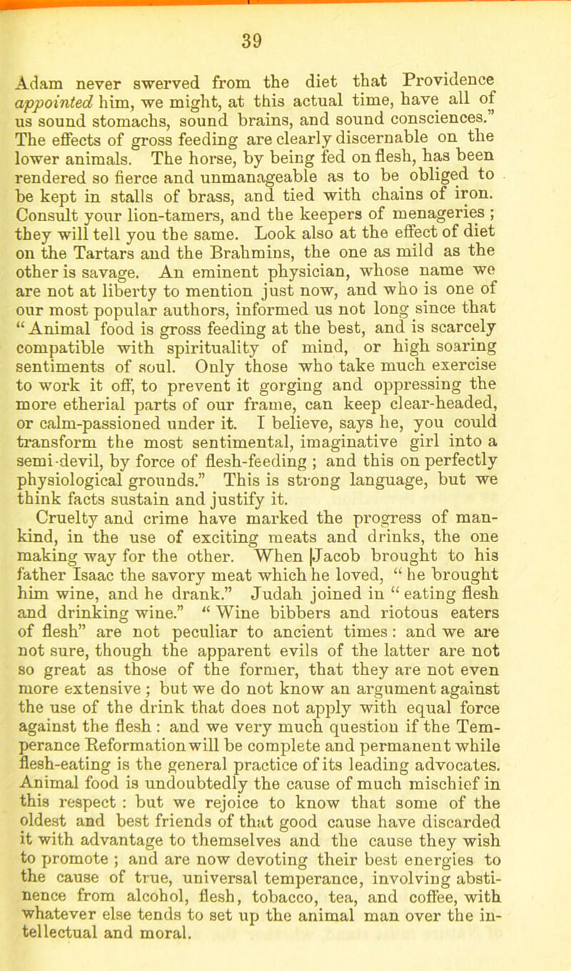 Adam never swerved from the diet that Providence appointed him, we might, at this actual time, have all of us sound stomachs, sound brains, and sound consciences.” The effects of gross feeding are clearly discernable on the lower animals. The horse, by being fed on flesh, has been rendered so fierce and unmanageable as to be^ obliged to be kept in stalls of brass, and tied with chains of iron. Consult your lion-tamers, and the keepers of menageries ; they will tell you the same. Look also at the effect of diet on the Tartars and the Brahmins, the one as mild as the other is savage. An eminent physician, whose name we are not at liberty to mention just now, and who is one of our most popular authors, informed us not long since that “ Animal food is gross feeding at the best, and is scarcely compatible with spirituality of mind, or high soaring sentiments of soul. Only those who take much exercise to work it off', to prevent it gorging and oppressing the more etherial parts of our frame, can keep clear-headed, or calm-passioned under it. I believe, says he, you could transform the most sentimental, imaginative girl into a semi-devil, by force of flesh-feeding ; and this on perfectly physiological grounds.” This is sti-ong language, but we think facts sustain and justify it. Cruelty and crime have marked the progress of man- kind, in the use of exciting meats and drinks, the one making way for the other. When |Jacob brought to his father Isaac the savory meat which he loved, “ he brought him wine, and he drank.” Judah joined in “ eating flesh and drinking wine.” “ Wine bibbers and riotous eaters of flesh” are not peculiar to ancient times: and we are not sure, though the apparent evils of the latter are not so great as those of the former, that they are not even more extensive ; but we do not know an argument against the use of the drink that does not apply with equal force against the flesh : and we very much question if the Tem- perance Eeformationwill be complete and permanent while flesh-eating is the general practice of its leading advocates. Animal food is undoubtedly the cause of much mischief in this respect : but we rejoice to know that some of the oldest and best friends of that good cause have discarded it with advantage to themselves and the cause they wish to promote ; and are now devoting their best energies to the cause of true, universal temperance, involving absti- nence from alcohol, flesh, tobacco, tea, and coffee, with whatever else tends to set up the animal man over the in- tellectual and moral.