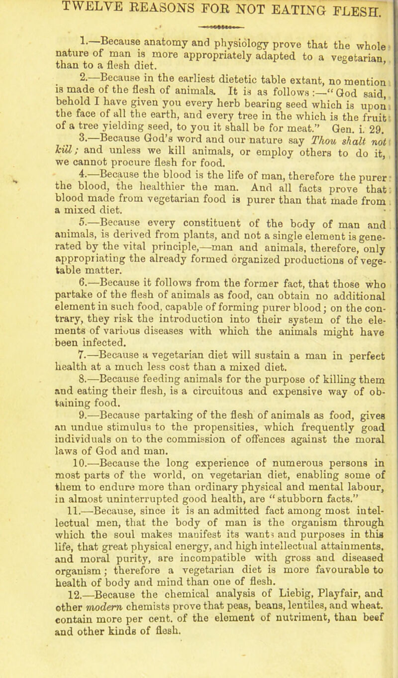 TWELVE REASONS FOR NOT EATING FLESH. 1. —Because anatomy and physiology prove that the whole nature of man is more appropriately adapted to a vegetarian than to a flesh diet. ’ 2. —Because in the earliest dietetic table extant, no mention is made of the flesh of animals. It is as follows :—“ God said, behold I have given you every herb bearing seed which is upon the face of all the earth, and every tree in the which is the fruit of a tree yielding seed, to you it shall be for meat.” Gen. i. 29. 3. —Because God’s word and our nature say Thou shalt not kill; and unless we kill animals, or employ others to do it, we cannot procure flesh for food. ’ 4. —Because the blood is the life of man, therefore the purer the blood, the healthier the man. And all facts prove that blood made from vegetarian food is purer than that made from a mixed diet. 5. —Because every constituent of the body of man and animals, is derived from plants, and not a single element is gene- rated by the vital principle,—man and animals, therefore, only appropriating the already formed organized productions of vege- table matter. 6. —Because it follows from the former fact, that those who partake of the flesh of animals as food, can obtain no additional element in such food, capable of forming purer blood; on the con- trary, they risk the introduction into their system of the ele- ments of various diseases with which the animals might have been infected. 7. —Because a vegetari.an diet will sustain a man in perfect health at a much less cost than a mixed diet. 8. —Because feeding animals for the purpose of killing them and eating their flesh, is a circuitous and expensive way of ob- taining food. 9. —Because partaking of the flesh of animals as food, gives an undue stimulus to the propensities, which frequently goad individuals on to the commission of offences against the moral laws of God and man. 10.—Because the long experience of numerous persons in most parts of the world, on vegetarian diet, enabling some of them to endure more than ordinary physical and mental labour, in almost uninterrupted good health, are “ stubborn facts.” 11. —Because, since it is an admitted fact among most intel- lectual men, that the body of man is the organism through which the soul makes manifest its want^ and purposes in this life, that great physical energy, and high intellectual attainments, and moral purity, are incompatible with gross and diseased organism; therefore a vegetarian diet is more favourable to health of body and mind than one of flesh. 12. —Because the chemical analysis of Liebig, Playfair, and other modem chemists prove that peas, beans, lentiles, and wheat, contain more per cent, of the element of nutriment, than beef and other kinds of flesh.