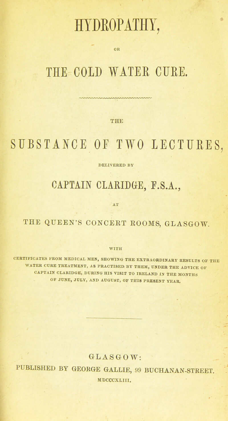 HYDROPATHY, OR THE COLD WATER CURE. THE SUBSTANCE OF TWO LECTURES, DELIVERED BY CAPTAIN CLARIDGE, F.S.A., AT THE QUEEN’S CONCERT ROOMS, GLASGOW. WITH CERTIFICATES FROM MEDICAL MEN, SHOWING THE EXTRAORDINARY RESULTS OF THE WATER CURE TREATMENT, AS PRACTISED BY THEM, UNDER THE ADVICE OF CAPTAIN CLARIDGE, DURING HIS VISIT TO IRELAND IN THE MONTHS OF JUNE, JULY, AND AUGUST, OF THIS PRESENT YEAR. GLASGOW: PUBLISHED BY GEORGE GALLIE, 99 BUCHANAN-STREET. MDCCCXLIII.