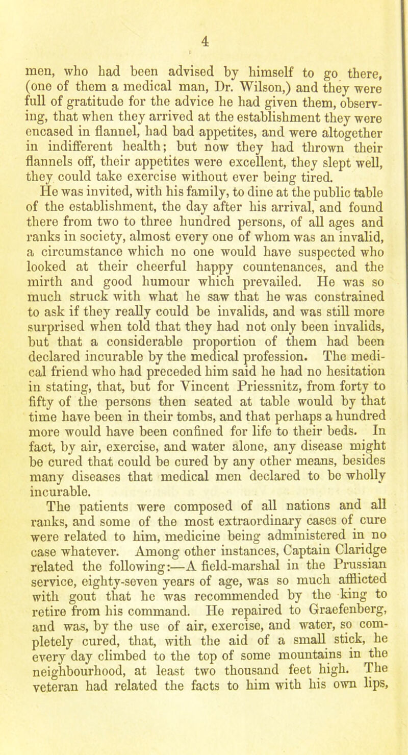 men, who had been advised by himself to go there, (one of them a medical man, Dr. Wilson,) and they were full of gratitude for the advice he had given them, observ- ing, that when they arrived at the establishment they were encased in flannel, had bad appetites, and were altogether in indifferent health; but now they had thrown their flannels off, their appetites were excellent, they slept well, they could take exercise without ever being tired. He was invited, with his family, to dine at the public table of the establishment, the day after his arrival, and found there from two to three hundred persons, of all ages and ranks in society, almost every one of whom was an invalid, a circumstance which no one would have suspected who looked at their cheerful happy countenances, and the mirth and good humour which prevailed. He was so much struck with what he saw that he was constrained to ask if they really could be invalids, and was still more surprised when told that they had not only been invalids, but that a considerable proportion of them had been declared incurable by the medical profession. The medi- cal friend who had preceded him said he had no hesitation in stating, that, but for Vincent Priessnitz, from forty to fifty of the persons then seated at table would by that time have been in their tombs, and that perhaps a hundred more would have been confined for life to their beds. In fact, by air, exercise, and water alone, any disease might be cured that could be cured by any other means, besides many diseases that medical men declared to be wholly incurable. The patients were composed of all nations and all ranks, and some of the most extraordinary cases of cure were related to him, medicine being administered in no case whatever. Among other instances, Captain Claridge related the following:—A field-marshal in the Prussian service, eighty-seven years of age, was so much afflicted with gout that he was recommended by the king to retire from his command. He repaired to Graefenberg, and was, by the use of air, exercise, and water, so com- pletely cured, that, with the aid of a small stick, he every day climbed to the top of some mountains in the neighbourhood, at least two thousand feet high. The veteran had related the facts to him with his own lips,