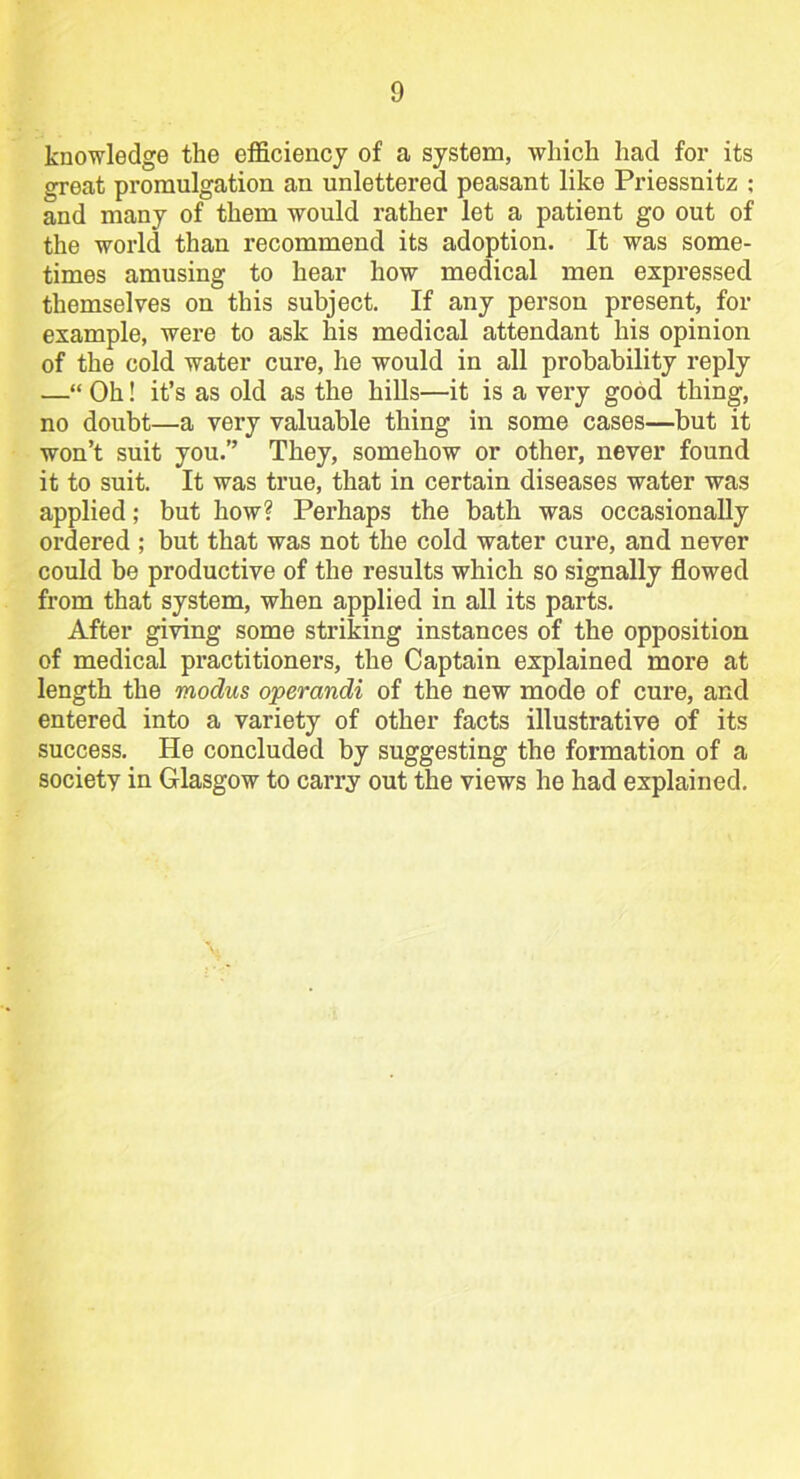 knowledge the efficiency of a system, which had for its great promulgation an unlettered peasant like Priessnitz ; and many of them would rather let a patient go out of the world than recommend its adoption. It was some- times amusing to hear how medical men expressed themselves on this subject. If any person present, for example, were to ask his medical attendant his opinion of the cold water cure, he would in all probability reply —“ Oh! it’s as old as the hills—it is a very good thing, no doubt—a very valuable thing in some cases—but it won’t suit you.” They, somehow or other, never found it to suit. It was true, that in certain diseases water was applied; but how? Perhaps the bath was occasionally ordered ; but that was not the cold water cure, and never could be productive of the results which so signally flowed from that system, when applied in all its parts. After giving some striking instances of the opposition of medical practitioners, the Captain explained more at length the modus operandi of the new mode of cure, and entered into a variety of other facts illustrative of its success. He concluded by suggesting the formation of a society in Glasgow to carry out the views he had explained.