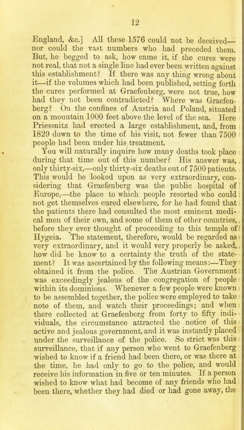 England, &c.] All these 1576 could not be deceived— nor could the vast numbers who had preceded them. But, he begged to ask, how came it, if the cures were not real, that not a single line had ever been written against this establishment? If there was any thing wrong about it—if the volumes which had been published, setting forth the cures performed at Graefeuberg, were not true, how had they not been contradicted? Where was Graefen- berg? On the confines of Austria and Poland, situated on a mountain 1000 feet above the level of the sea. Here Priessnitz had erected a large establishment, and, from 1829 down to the time of his visit, not fewer than 7500 people had been under his treatment. You will naturally inquire how many deaths took place during that time out of this number? His answer was, only thirty-six,—only thirty-six deaths out of 7500 patients. This would be looked upon as very extraordinary, con- sidering that Graefenberg was the public hospital of Europe,—the place to which people resorted who could not get themselves cured elsewhere, for he had found that the patients there had consulted the most eminent medi- cal men of their own, and some of them of other countries, before they ever thought of proceeding to this temple of I ITygeia. The statement, therefore, would be regarded as very extraordinary, and it would very properly be asked, how did he know to a certainty the truth of the state- ment? It was ascertained by the following means:—They obtained it from the police. The Austrian Government: was exceedingly jealous of the congregation of people within its dominions. Whenever a few people were known to be assembled together, the police were employed to take note of them, and watch their proceedings; and when: there collected at Graefenberg from forty to fifty indi- viduals, the circumstance attracted the notice of this active and jealous government, and it was instantly placed under the surveillance of the police. So strict was this surveillance, that if any person who went to Graefenberg wished to know if a friend had been there, or was there at the time, he had only to go to the police, and would receive his information in five or ten minutes. If a person wished to know what had become of any friends who had been there, whether they had died or had gone away, the