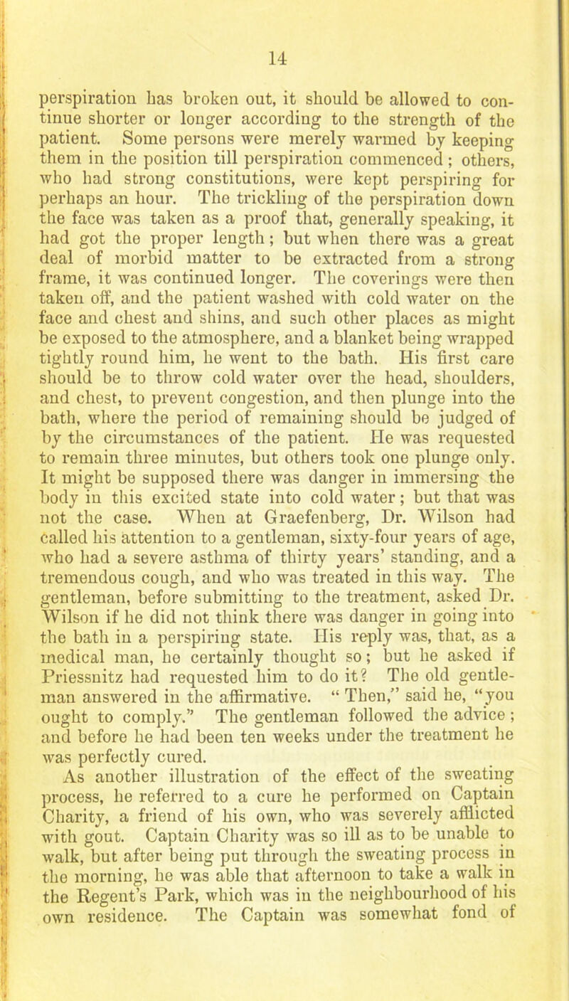 perspiration has broken out, it should be allowed to con- tinue shorter or longer according to the strength of the patient. Some persons were merely warmed by keeping them, in the position till perspiration commenced ; others, who had strong constitutions, were kept perspiring for perhaps an hour. The trickling of the porspiration down the face was taken as a proof that, generally speaking, it had got the proper length; but when there was a great deal of morbid matter to be extracted from a strong frame, it was continued longer. The coverings were then taken off, and the patient washed with cold water on the face and chest and shins, and such other places as might be exposed to the atmosphere, and a blanket being wrapped tightly round him, he went to the bath. His first care should be to throw cold water over the head, shoulders, and chest, to prevent congestion, and then plunge into the bath, where the period of remaining should be judged of by the circumstances of the patient. He was requested to remain three minutes, but others took one plunge only. It might be supposed there was danger in immersing the body in this excited state into cold water; but that was not the case. When at Graefenberg, Dr. Wilson had called his attention to a gentleman, sixty-four years of age, who had a severe asthma of thirty years’ standing, and a tremendous cough, and who was treated in this way. The gentleman, before submitting to the treatment, asked Dr. Wilson if he did not think there was danger in going into the bath in a perspiring state. His reply was, that, as a medical man, he certainly thought so; but he asked if Priessnitz had requested him to do it? The old gentle- man answered in the affirmative. “ Then,” said he, “you ought to comply.” The gentleman followed the advice; and before he had been ten weeks under the treatment he was perfectly cured. As another illustration of the effect of the sweating process, he referred to a cure he performed on Captain Charity, a friend of his own, who was severely afflicted with gout. Captain Charity was so ill as to be unable to walk, but after being put through the sweating process in the morning, he was able that afternoon to take a walk in the Regent’s Park, which was in the neighbourhood of his own residence. The Captain was somewhat fond of