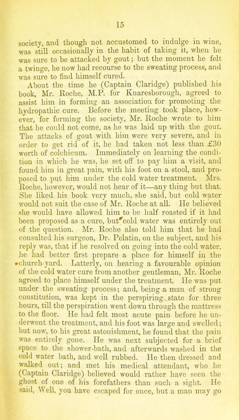 society, and though not accustomed to indulge in wine, was still occasionally in the habit of taking it, when he was sure to be attacked by gout; but the moment he felt a twinge, he now had recourse to the sweating process, and was sure to find himself cured. About the time he (Captain Claridge) published his book, Mr. Roche, M.P. for Kuaresborough, agreed to assist him in forming an association for promoting the hydropathic cure. Before the meeting took place, how- ever, for forming the society, Mr. Roche wrote to him that he could not come, as he was laid up with the gout. The attacks of gout with him were very severe, and in order to get rid of it, he had taken not less than £30 worth of colchicum. Immediately on learning the condi- tion in which he was, he set otf to pay him a visit, and found him in great pain, with his foot on a stool, and pro- posed to put him under the cold water treatment. Mrs. Roche, however, would not hear of it—any thing but that. She liked his book very much, she said, but cold water would not suit the case of Mr. Roche at all. He believed she would have allowed him to be half roasted if it had been proposed as a cure, but*cold water was entirely out of the question. Mr. Roche also told him that he had consulted his surgeon, Dr. Pelatin, on the subject, and his reply was, that if he resolved on going into the cold water, he had better first prepare a place for himself in the rchurch-yard. Latterly, on hearing a favourable opinion of the cold water cure from another gentleman, Mr. Roche agreed to place himself under the treatment. He was put under the sweating process; and, being a man of strong constitution, was kept in the perspiring., state for three hours, till the perspiration went down through the mattress to the floor. He had felt most acute pain before he un- derwent the treatment, and his foot was large and swelled; but now, to his great astonishment, he found that the pain was entirely gone. He was nest subjected for a brief space to the shower-bath, and afterwards washed in the cold water bath, and well rubbed. He then dressed and walked out; and met his medical attendant, who he (Captain Claridge) believed would rather have seen the ghost of one of his forefathers than such a sight. He said, Well, you have escaped for once, but a man may go