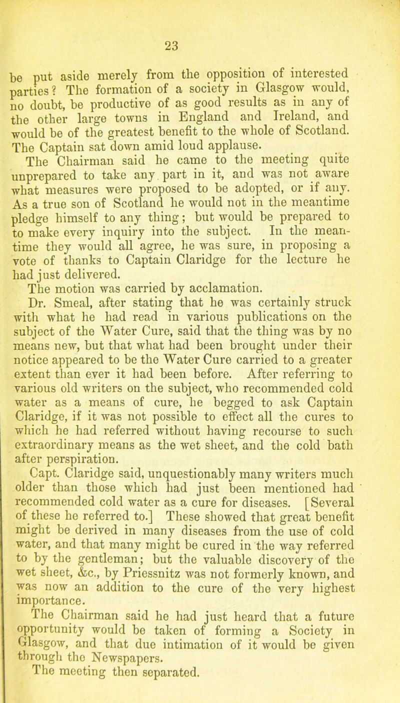 be put aside merely from the opposition of interested parties ? The formation of a society in Glasgow would, no doubt, be productive of as good results as in any of the other large towns in England and Ireland, and would be of the greatest benefit to the whole of Scotland. The Captain sat down amid loud applause. The Chairman said he came to the meeting quite unprepared to take any , part in it, and was not aware what measures were proposed to be adopted, or if any. As a true son of Scotland he would not in the meantime pledge himself to any thing; but would be prepared to to make every inquiry into the subject. In the mean- time they would all agree, he was sure, in proposing a vote of thanks to Captain Claridge for the lecture he bad just delivered. The motion was carried by acclamation. Dr. Smeal, after stating that he was certainly struck with what he had read in various publications on the subject of the Water Cure, said that the thing was by no means new, but that what had been brought under their notice appeared to be the Water Cure carried to a greater extent than ever it had been before. After referring to various old writers on the subject, who recommended cold water as a means of cure, he begged to ask Captain Claridge, if it was not possible to effect all the cures to which he had referred without having recourse to such extraordinary means as the wet sheet, and the cold bath after perspiration. Capt. Claridge said, unquestionably many writers much older than those which had just been mentioned had recommended cold water as a cure for diseases. [Several of these he referred to.] These showed that great benefit might be derived in many diseases from the use of cold water, and that many might be cured in the way referred to by the gentleman; but the valuable discovery of the wet sheet, &c,, by Priessnitz was not formerly known, and was now an addition to the cure of the very highest importance. The Chairman said he had just heard that a future opportunity would be taken of forming a Society in Glasgow, and that due intimation of it would be given through tho Newspapers. The meeting then separated.