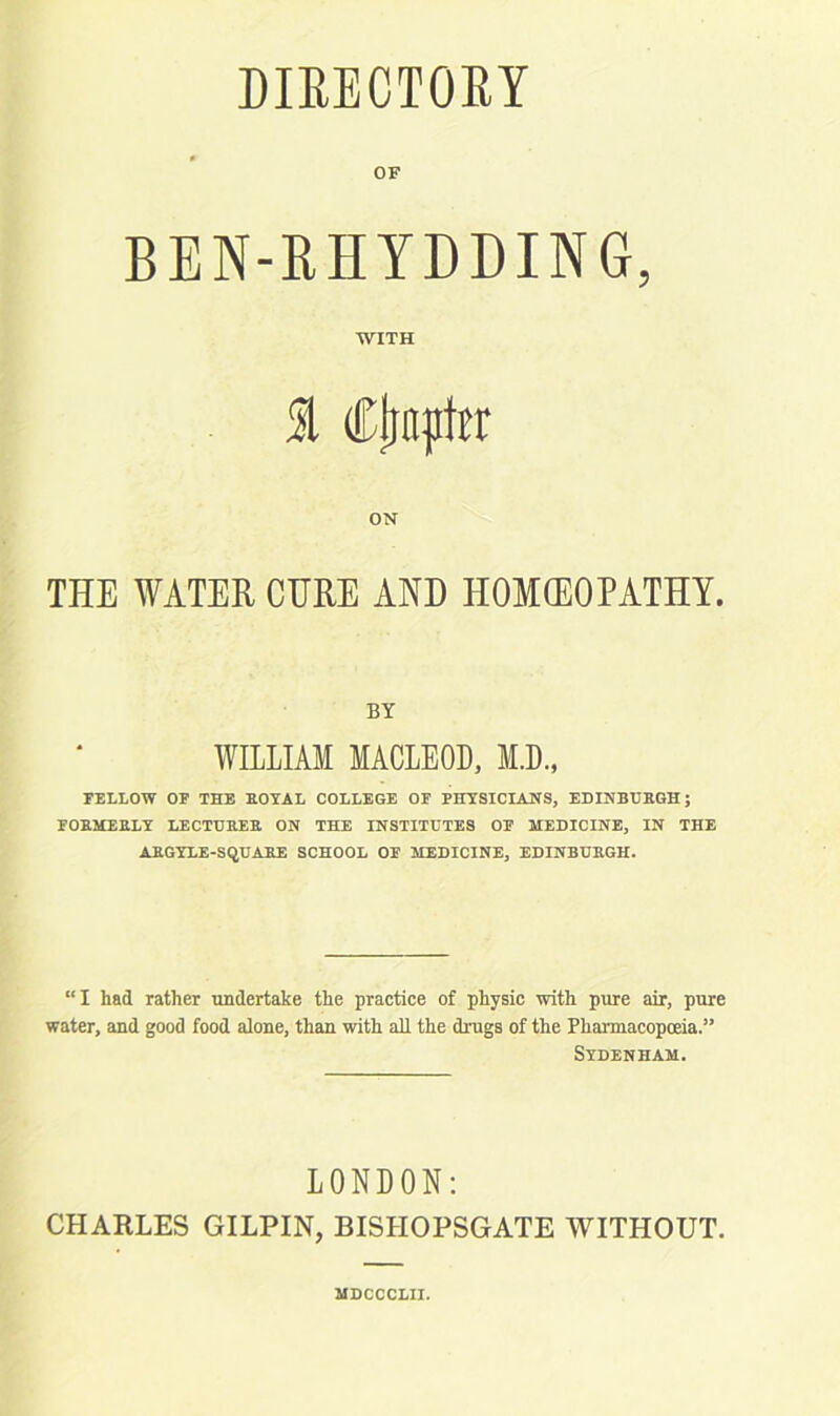 DIRECTORY OF BEN-RHYDDING, WITH 1 Ctmptrr ON THE WATER CURE AND HOMOEOPATHY. BY WILLIAM MACLEOD, M.D., FELLOW OF THE ROYAL COLLEGE OF PHYSICIANS, EDINBURGH; FORMERLY LECTURER ON THE INSTITUTES OF MEDICINE, IN THE ARGYLE-SQUARE SCHOOL OF MEDICINE, EDINBURGH. “I had rather undertake the practice of physic with pure air, pure water, and good food alone, than with aH the drugs of the Pharmacopoeia.3’ Sydenham. LONDON: CHARLES GILPIN, BISHOPSGATE WITHOUT. MDCCCLII.