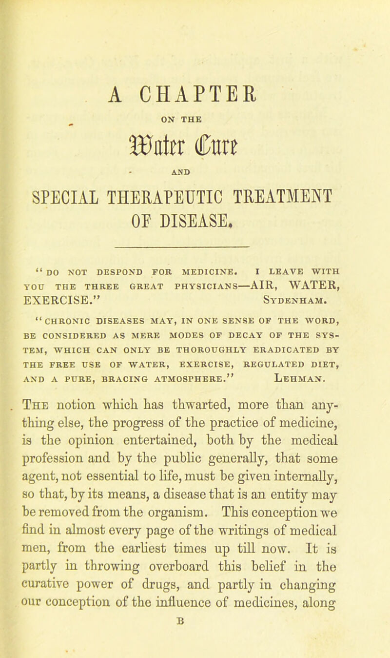 A CHAPTER ON THE BMir Cure AND SPECIAL THERAPEUTIC TREATMENT OF DISEASE. “ DO NOT DESPOND FOR MEDICINE. I LEAVE WITH YOU THE THREE GREAT PHYSICIANS AIR, WATER, EXERCISE.” Sydenham. “chronic diseases may, in one sense of the word, BE CONSIDERED AS MERE MODES OF DECAY OF THE SYS- TEM, WHICH CAN ONLY BE THOROUGHLY ERADICATED BY THE FREE USE OF WATER, EXERCISE, REGULATED DIET, AND A PURE, BRACING ATMOSPHERE.” LEHMAN. The notion which has thwarted, more than any- thing else, the progress of the practice of medicine, is the opinion entertained, both by the medical profession and by the public generally, that some agent, not essential to life, must he given internally, so that, by its means, a disease that is an entity may he removed from the organism. This conception we find in almost every page of the writings of medical men, from the earliest times up till now. It is partly in throwing overboard this belief in the curative power of drugs, and partly in changing our conception of the influence of medicines, along B