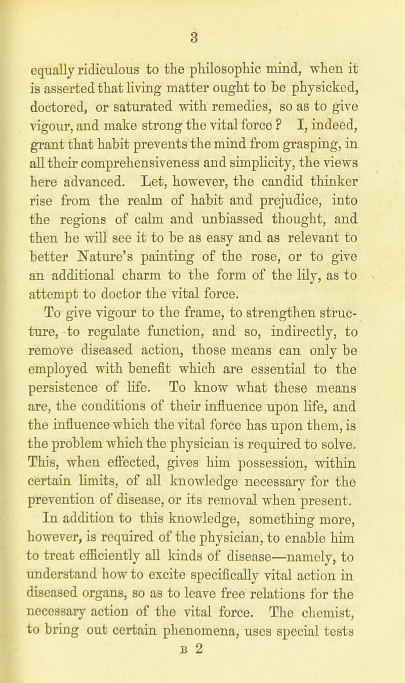 equally ridiculous to tlie philosophic mind, when it is asserted that living matter ought to be physicked, doctored, or saturated with remedies, so a3 to give vigour, and make strong the vital force F I, indeed, grant that habit prevents the mind from grasping, in all their comprehensiveness and simplicity, the views here advanced. Let, however, the candid thinker rise from the realm of habit and prejudice, into the regions of calm and unbiassed thought, and then he will see it to be as easy and as relevant to better Nature’s painting of the rose, or to give an additional charm to the form of the lily, as to attempt to doctor the vital force. To give vigour to the frame, to strengthen struc- ture, to regulate function, and so, indirectly, to remove diseased action, those means can only be employed with benefit which are essential to the persistence of life. To know what these means are, the conditions of their influence upon life, and the influence which the vital force has upon them, is the problem which the physician is required to solve. This, when effected, gives him possession, within certain limits, of all knowledge necessary for the prevention of disease, or its removal when present. In addition to this knowledge, something more, however, is required of the physician, to enable him to treat efficiently all kinds of disease—namely, to understand how to excite specifically vital action in diseased organs, so as to leave free relations for the necessary action of the vital force. The chemist, to bring out certain phenomena, uses special tests b 2