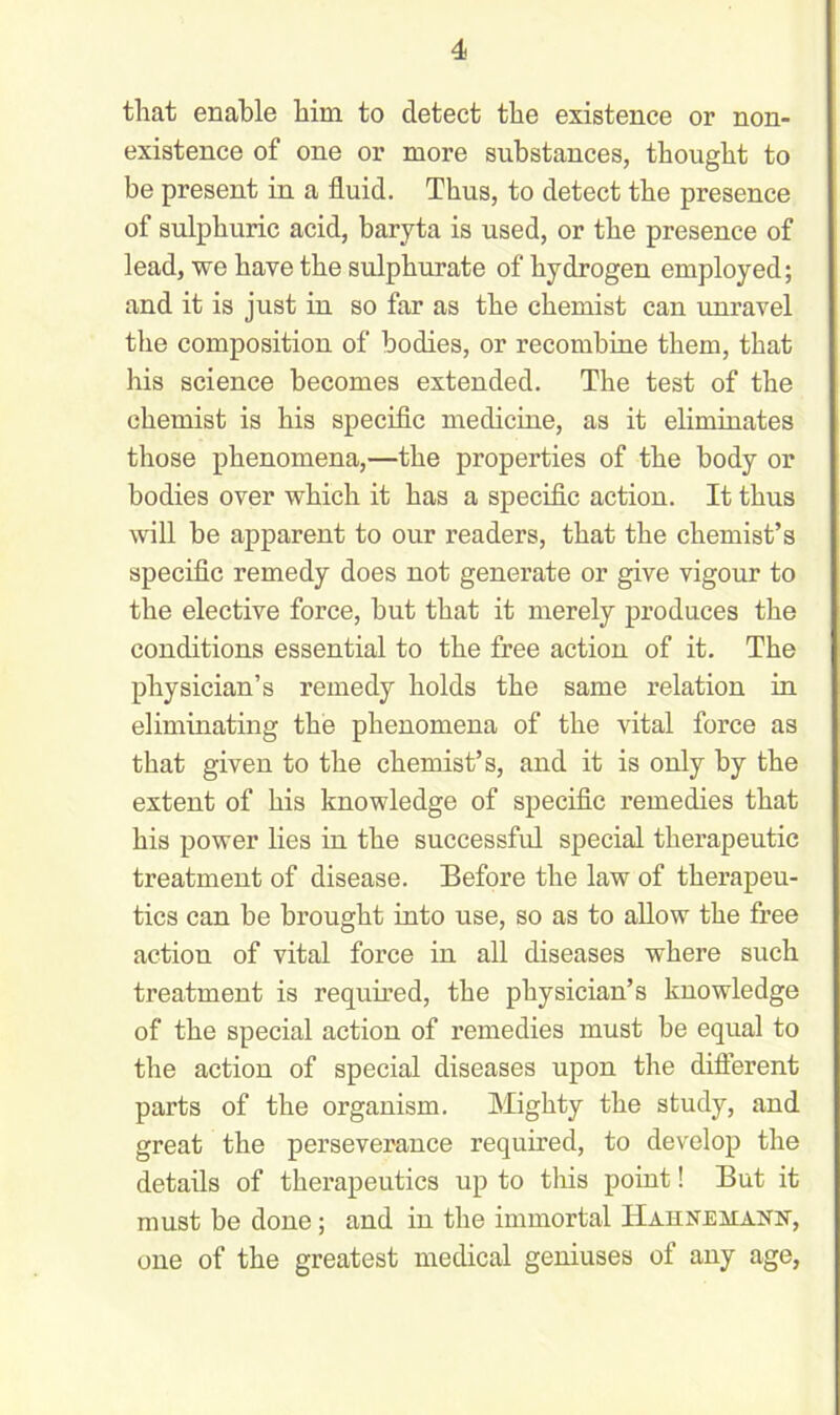 that enable him to detect the existence or non- existence of one or more substances, thought to be present in a fluid. Thus, to detect the presence of sulphuric acid, baryta is used, or the presence of lead, we have the sulphurate of hydrogen employed; and it is just in so far as the chemist can unravel the composition of bodies, or recombine them, that his science becomes extended. The test of the chemist is his specific medicine, as it eliminates those phenomena,—the properties of the body or bodies over which it has a specific action. It thus will be apparent to our readers, that the chemist’s specific remedy does not generate or give vigour to the elective force, but that it merely produces the conditions essential to the free action of it. The physician’s remedy holds the same relation in eliminating the phenomena of the vital force as that given to the chemist’s, and it is only by the extent of his knowledge of specific remedies that his power lies in the successful special therapeutic treatment of disease. Before the law of therapeu- tics can be brought into use, so as to allow the free action of vital force in all diseases where such treatment is required, the physician’s knowledge of the special action of remedies must be equal to the action of special diseases upon the different parts of the organism. Mighty the study, and great the perseverance required, to develop the details of therapeutics up to this point! But it must be done; and in the immortal Hahnemann, one of the greatest medical geniuses of any age,