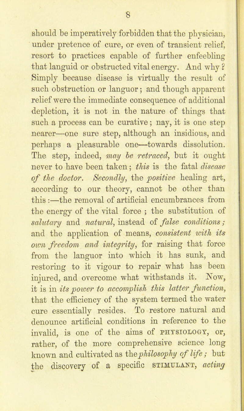 should be imperatively forbidden that tbe physician, under pretence of cure, or even of transient relief, resort to practices capable of further enfeebling that languid or obstructed vital energy. And why ? Simply because disease is virtually tbe result of such obstruction or languor; and though apparent relief were tbe immediate consequence of additional depletion, it is not in tbe nature of things that such a process can be curative; nay, it is one step nearer—one sure step, although an insidious, and perhaps a pleasurable one—towards dissolution. Tbe step, indeed, may be retraced, but it ought never to have been taken; this is tbe fatal disease of the doctor. Secondly, the positive healing art, according to our theory, cannot be other than this:—tbe removal of artificial encumbrances from tbe energy of tbe vital force ; tbe substitution of salutary and natural, instead of false conditions; and the appbcation of means, consistent ivitk its oim freedom and integrity, for raismg that force from tbe languor into which it has sunk, and restoring to it vigour to repair what has been injured, and overcome what withstands it. Now, it is in its power to accomplish this latter function, that tbe efficiency of tbe system termed tbe water cure essentially resides. To restore natural and denounce artificial conditions in reference to tbe invalid, is one of tbe aims of physiology, or, rather, of tbe more comprehensive science long known and cultivated as the philosophy of life; but tbe discovery of a specific stimulant, acting