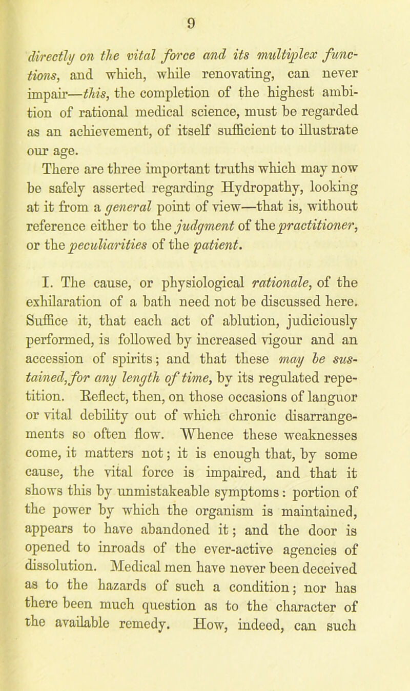 directly on the vital force and its multiplex func- tions, and which, while renovating, can never impair—this, the completion of the highest ambi- tion of rational medical science, must be regarded as an achievement, of itself sufficient to illustrate our age. There are three important truths which may now be safely asserted regarding Hydropathy, looking at it from a general point of view—that is, without reference either to the judgment of the practitioner, or the peculiarities of the patient. I. The cause, or physiological rationale, of the exhilaration of a bath need not be discussed here. Suffice it, that each act of ablution, judiciously performed, is followed by increased vigour and an accession of spirits; and that these may he sus- tained, for any length of time, by its regulated repe- tition. Reflect, then, on those occasions of languor or vital debility out of which chronic disarrange- ments so often flow. Whence these weaknesses come, it matters not; it is enough that, by some cause, the vital force is impaired, and that it shows this by unmistakeable symptoms: portion of the power by which the organism is maintained, appears to have abandoned it; and the door is opened to inroads of the ever-active agencies of dissolution. Medical men have never been deceived as to the hazards of such a condition; nor has there been much question as to the character of the available remedy. How, indeed, can such