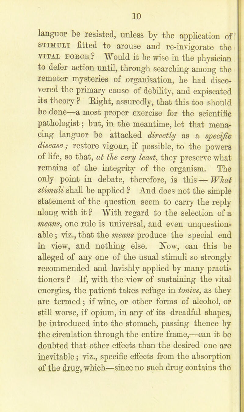languor be resisted, unless by the application of stimuli fitted to arouse and re-invigorate the vital fobce ? Whuld it be wise in the physician to defer action until, through searching among the remoter mysteries of organisation, he had disco- vered the primary cause of debility, and expiscated its theory ? Right, assuredly, that this too should be done—a most proper exercise for the scientific pathologist; but, in the meantime, let that mena- cing languor be attacked directly as a specific disease; restore vigour, if possible, to the powers of life, so that, at the very least, they preserve what remains of the integrity of the organism. The only point in debate, therefore, is this — What stimuli shall be applied ? And does not the simple statement of the question seem to carry the reply along with it ? With regard to the selection of a means, one rule is universal, and even unquestion- able ; viz., that the means produce the special end in view, and nothing else. Now, can this be alleged of any one of the usual stimuli so strongly recommended and lavishly applied by many practi- tioners F If, with the view of sustaining the vital energies, the patient takes refuge in tonics, as they are termed; if wine, or other forms of alcohol, or still worse, if opium, in any of its dreadful shapes, be introduced into the stomach, passing thence by the circulation through the entire frame,—can it be doubted that other effects than the desired one are inevitable; viz., specific effects from the absorption of the drug, which—since no such drug contains the