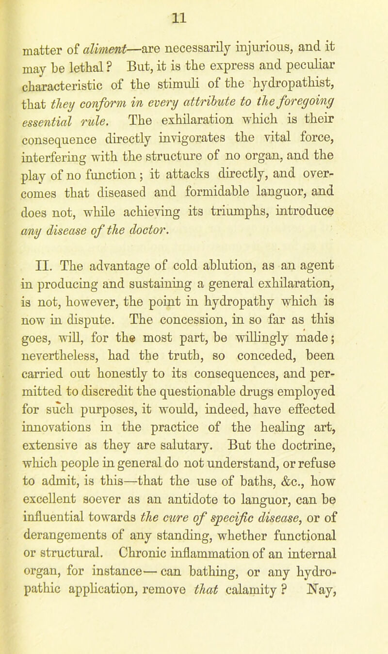 matter of aliment—are necessarily injurious, and it may be lethal ? But, it is the express and peculiar characteristic of the stimuli of the hydropathist, that they conform in every attribute to the foregoing essential rule. The exhilaration which is then- consequence directly invigorates the vital force, interfering with the structure of no organ, and the play of no function ; it attacks directly, and over- comes that diseased and formidable languor, and does not, while achieving its triumphs, introduce any disease of the doctor. II. The advantage of cold ablution, as an agent in producing and sustaining a general exhilaration, is not, however, the point in hydropathy which is now in dispute. The concession, in so far as this goes, will, for the most part, be willingly made; nevertheless, had the truth, so conceded, been carried out honestly to its consequences, and per- mitted to discredit the questionable drugs employed for such purposes, it would, indeed, have effected innovations in the practice of the healing art, extensive as they are salutary. But the doctrine, winch people in general do not understand, or refuse to admit, is this—that the use of baths, &c., how excellent soever as an antidote to languor, can be influential towards the cure of specific disease, or of derangements of any standing, whether functional or structural. Chronic inflammation of an internal organ, for instance— can bathing, or any hydro- pathic application, remove that calamity ? Nay,