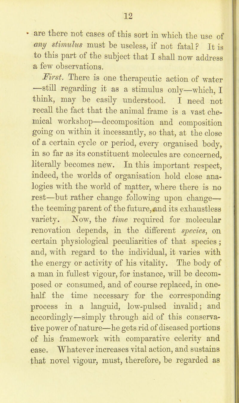 are there not cases of tin's sort in which the use of any stimulus must he useless, if not fatal ? It is to this part of the subject that I shall now address a few observations. First. There is one therapeutic action of water —still regarding it as a stimulus only—which, I think, may be easily understood. I need not recall the fact that the animal frame is a vast che- mical workshop—decomposition and composition going on within it incessantly, so that, at the close of a certain cycle or period, every organised body, in so far as its constituent molecules are concerned, literally becomes new. In this important respect, indeed, the worlds of organisation hold close ana- logies with the world of matter, where there is no rest—hut rather change following upon change— the teeming parent of the future, and its exhaustless variety. Now, the time required for molecular renovation depends, in the different species, on certain physiological peculiarities of that species ; and, with regard to the individual, it varies with the energy or activity of his vitality. The body of a man in fullest vigour, for instance, will be decom- posed or consumed, and of course replaced, in one- half the time necessary for the corresponding process in a languid, low-pulsed invalid; and accordingly—simply through aid of this conserva- tive power of nature—he gets rid of diseased portions of his framework with comparative celerity and ease. Whatever increases vital action, and sustains that novel vigour, must, therefore, be regarded as