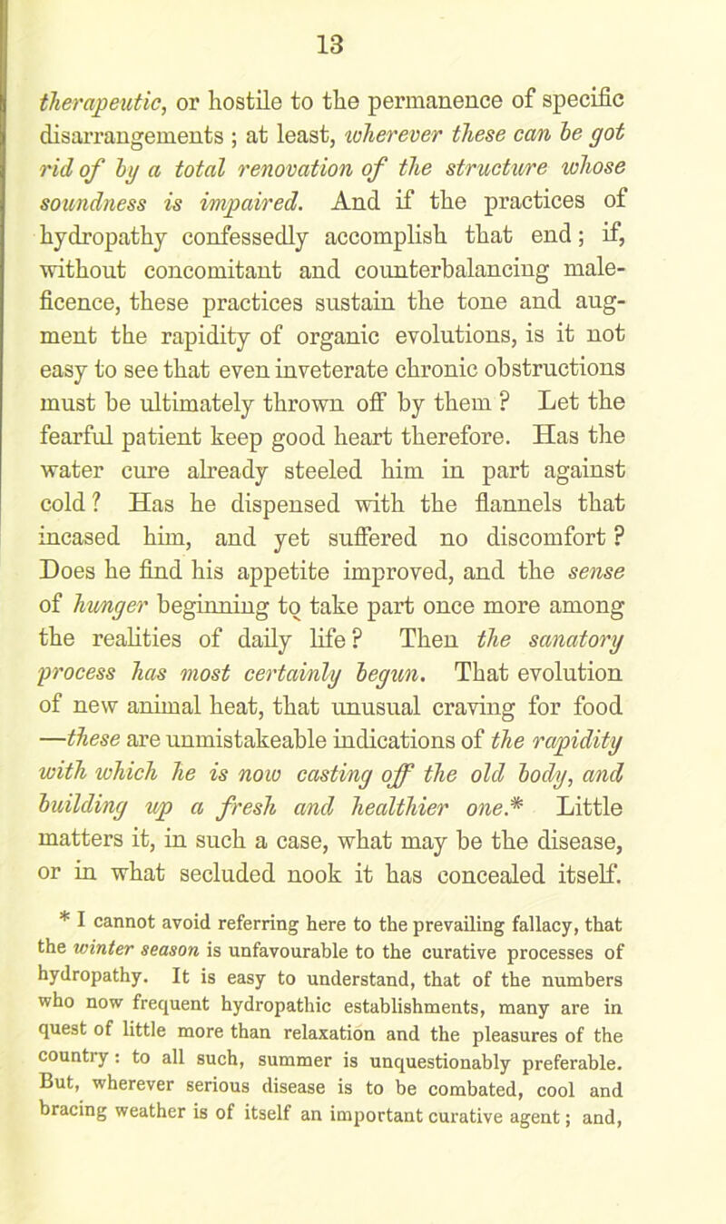 therapeutic, or hostile to the permanence of specific disarrangements ; at least, wherever these can he got rid of hg a total renovation of the structure whose soundness is impaired. And if the practices ot hydropathy confessedly accomplish that end; if, without concomitant and counterbalancing male- ficence, these practices sustain the tone and aug- ment the rapidity of organic evolutions, is it not easy to see that even inveterate chronic obstructions must be ultimately thrown off by them ? Let the fearful patient keep good heart therefore. Has the water cure already steeled him in part against cold ? Has he dispensed with the flannels that incased him, and yet suffered no discomfort ? Does he find his appetite improved, and the sense of hunger beginning to take part once more among the realities of daily life P Then the sanatory process has most certainly begun. That evolution of new animal heat, that unusual craving for food —these are unmistakeable indications of the rapidity with which he is now casting off the old body, and building up a fresh and healthier one.* Little matters it, in such a case, what may be the disease, or in what secluded nook it has concealed itself. * I cannot avoid referring here to the prevailing fallacy, that the winter season is unfavourable to the curative processes of hydropathy. It is easy to understand, that of the numbers who now frequent hydropathic establishments, many are in quest of little more than relaxation and the pleasures of the country: to all such, summer is unquestionably preferable. But, wherever serious disease is to be combated, cool and bracing weather is of itself an important curative agent; and,