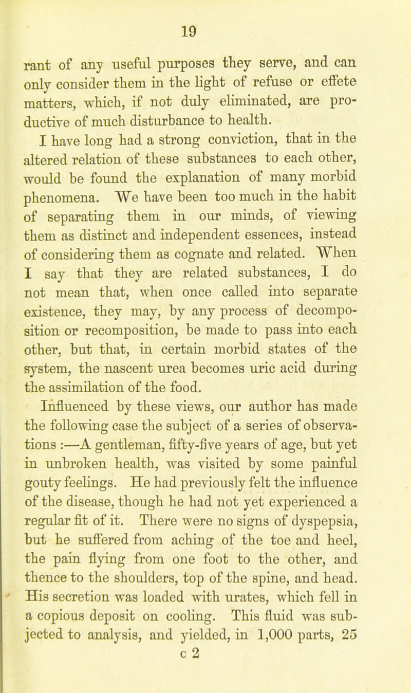 rant of any useful purposes they serve, and can only consider them in the light of refuse or effete matters, which, if not duly eliminated, are pro- ductive of much disturbance to health. I have long had a strong conviction, that in the altered relation of these substances to each other, would be found the explanation of many morbid phenomena. We have been too much in the habit of separating them in our minds, of viewing them as distinct and independent essences, instead of considering them as cognate and related. When I say that they are related substances, I do not mean that, when once called into separate existence, they may, by any process of decompo- sition or recomposition, be made to pass into each other, but that, in certain morbid states of the system, the nascent urea becomes uric acid during the assimilation of the food. Influenced by these views, our author has made the following case the subject of a series of observa- tions :—A gentleman, fifty-five years of age, but yet in unbroken health, was visited by some painful gouty feelings. He had previously felt the influence of the disease, though he had not yet experienced a regular fit of it. There were no signs of dyspepsia, but he suffered from aching of the toe and heel, the pain flying from one foot to the other, and thence to the shoulders, top of the spine, and head. His secretion was loaded with urates, which fell in a copious deposit on cooling. This fluid was sub- jected to analysis, and yielded, in 1,000 parts, 25 c 2