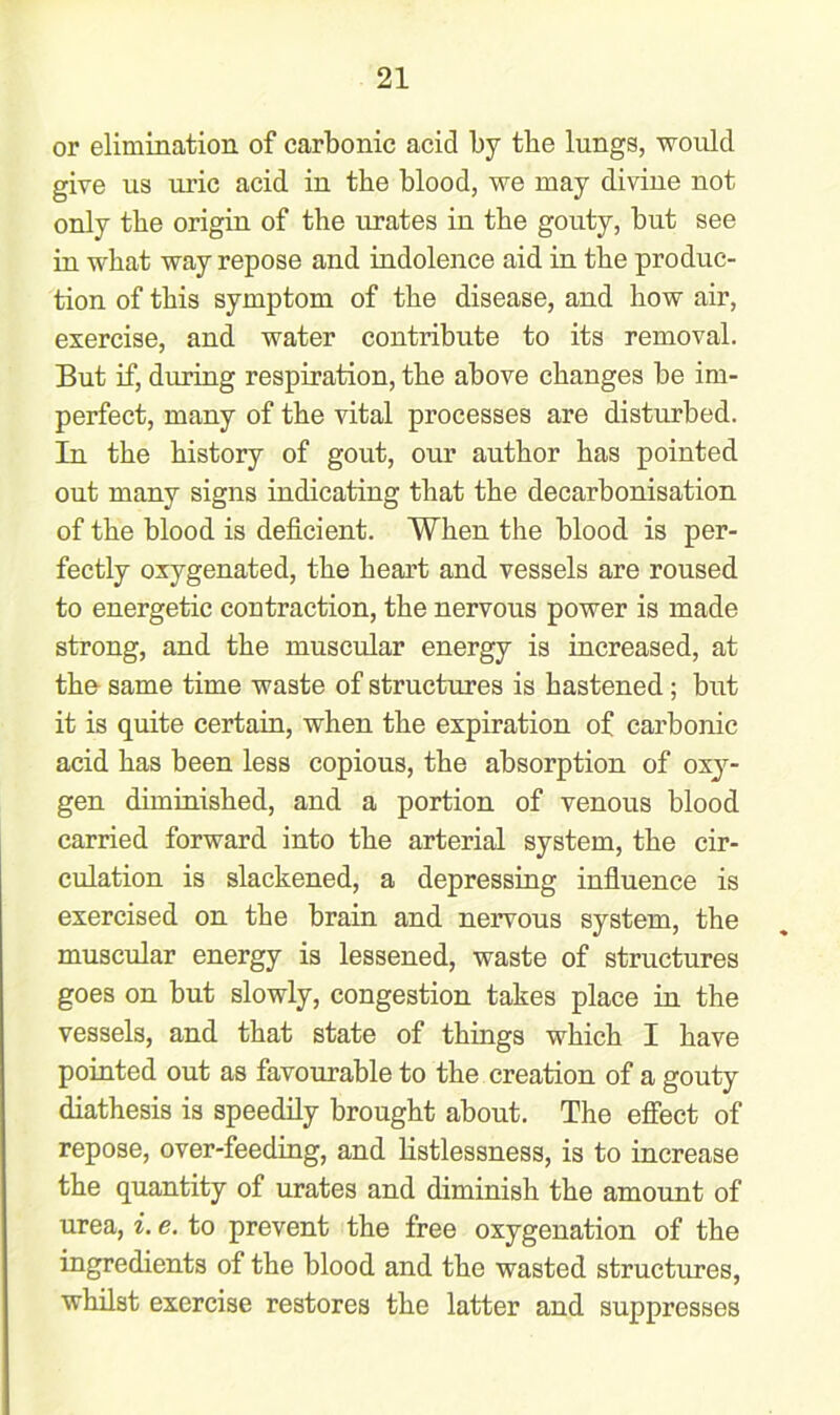 or elimination of carbonic acid by the lungs, would give us uric acid in the blood, we may divine not only the origin of the urates in the gouty, but see in what way repose and indolence aid in the produc- tion of this symptom of the disease, and how air, exercise, and water contribute to its removal. But if, during respiration, the above changes be im- perfect, many of the vital processes are disturbed. In the history of gout, our author has pointed out many signs indicating that the decarbonisation of the blood is deficient. When the blood is per- fectly oxygenated, the heart and vessels are roused to energetic contraction, the nervous power is made strong, and the muscular energy is increased, at the same time waste of structures is hastened; but it is quite certain, when the expiration of carbonic acid has been less copious, the absorption of oxy- gen diminished, and a portion of venous blood carried forward into the arterial system, the cir- culation is slackened, a depressing influence is exercised on the brain and nervous system, the muscular energy is lessened, waste of structures goes on but slowly, congestion takes place in the vessels, and that state of things which I have pointed out as favourable to the creation of a gouty diathesis is speedily brought about. The effect of repose, over-feeding, and listlessness, is to increase the quantity of urates and diminish the amount of urea, i. e. to prevent the free oxygenation of the ingredients of the blood and the wasted structures, whilst exercise restores the latter and suppresses