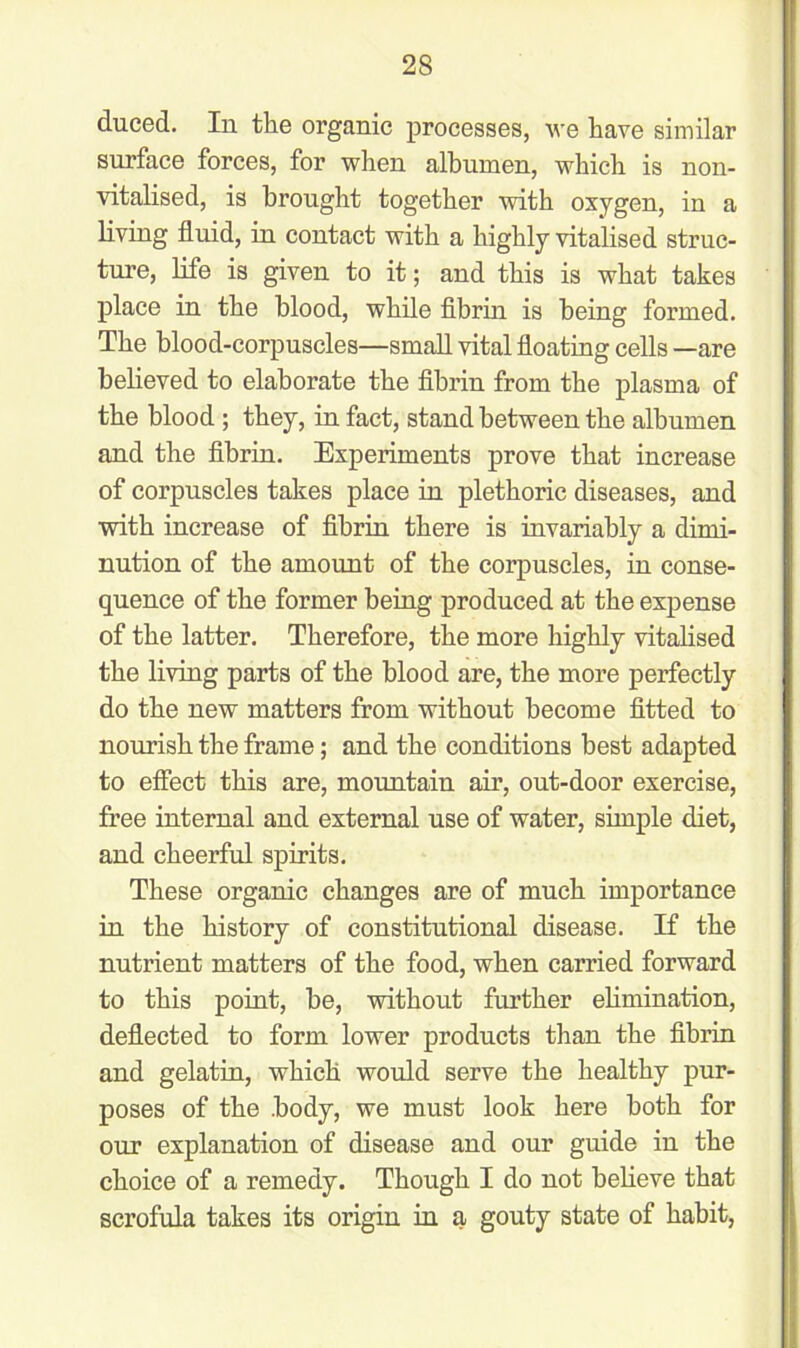 duced. In the organic processes, we have similar surface forces, for when albumen, which is non- vitalised, is brought together with oxygen, in a living fluid, in contact with a highly vitalised struc- ture, life is given to it; and this is what takes place in the blood, while fibrin is being formed. The blood-corpuscles—small vital floating cells —are believed to elaborate the fibrin from the plasma of the blood; they, in fact, stand between the albumen and the fibrin. Experiments prove that increase of corpuscles takes place in plethoric diseases, and with increase of fibrin there is invariably a dimi- nution of the amount of the corpuscles, in conse- quence of the former being produced at the expense of the latter. Therefore, the more highly vitalised the living parts of the blood are, the more perfectly do the new matters from without become fitted to nourish the frame; and the conditions best adapted to effect this are, mountain air, out-door exercise, free internal and external use of water, simple diet, and cheerful spirits. These organic changes are of much importance in the history of constitutional disease. If the nutrient matters of the food, when carried forward to this point, be, without further elimination, deflected to form lower products than the fibrin and gelatin, which would serve the healthy pur- poses of the -body, we must look here both for our explanation of disease and our guide in the choice of a remedy. Though I do not believe that scrofula takes its origin in a gouty state of habit,