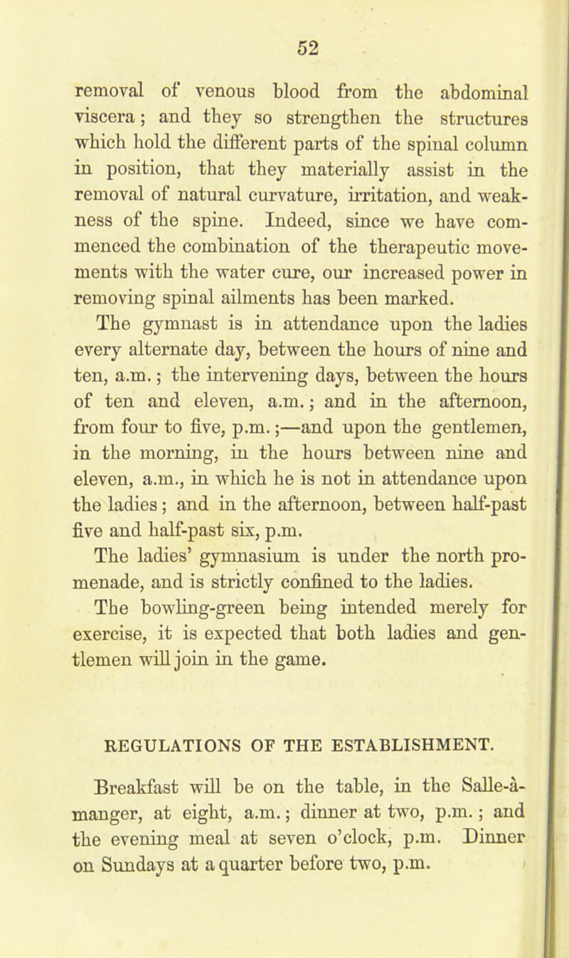 removal of venous blood from the abdominal viscera; and they so strengthen the structures which hold the different parts of the spinal column in position, that they materially assist in the removal of natural curvature, irritation, and weak- ness of the spine. Indeed, since we have com- menced the combination of the therapeutic move- ments with the water cure, our increased power in removing spinal ailments has been marked. The gymnast is in attendance upon the ladies every alternate day, between the hours of nine and ten, a.m.; the intervening days, between the hours of ten and eleven, a.m.; and in the afternoon, from four to five, p.m.;—and upon the gentlemen, in the morning, in the hours between nine and eleven, a.m., in which he is not in attendance upon the ladies; and in the afternoon, between half-past five and half-past six, p.m. The ladies’ gymnasium is under the north pro- menade, and is strictly confined to the ladies. The bowling-green being intended merely for exercise, it is expected that both ladies and gen- tlemen will join in the game. REGULATIONS OF THE ESTABLISHMENT. Breakfast will be on the table, in the Salle-a- manger, at eight, a.m.; dinner at two, p.m.; and the evening meal at seven o’clock, p.m. Dinner on Sundays at a quarter before two, p.m.