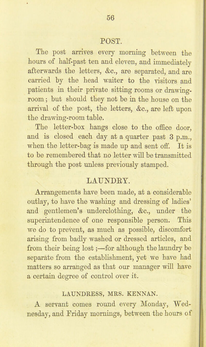 POST. The post arrives every morning between the hours of half-past ten and eleven, and immediately afterwards the letters, &c., are separated, and are carried by the head waiter to the visitors and patients in their private sitting rooms or drawing- room ; but should they not be in the house on the arrival of the post, the letters, &c., are left upon the drawing-room table. The letter-box hangs close to the office door, and is closed each day at a quarter past 3 p.m., when the letter-bag is made up and sent off. It is to be remembered that no letter will be transmitted through the post unless previously stamped. LAUKDEY. Arrangements have been made, at a considerable outlay, to have the washing and dressing of ladies’ and gentlemen’s underclothing, &c., under the superintendence of one responsible person. This we do to prevent, as much as possible, discomfort arising from badly washed or dressed articles, and from their being lost;—for although the laundry be separate from the establishment, yet we have had matters so arranged as that our manager will have a certain degree of control over it. LAUNDRESS, MRS. KENNAN. A servant comes round every Monday, Wed- nesday, and Friday mornings, between the hours of