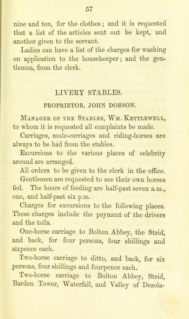 nine and ten, for the clothes ; and it is requested that a list of the articles sent out be kept, and another given to the servant. Ladies can have a list of the charges for washing on application to the housekeeper; and the gen- tlemen, from the clerk. LIVERY STABLES. PROPRIETOR, JOHN DOBSON. Manager oe the Stables, Vm. Kettlewell, to whom it is requested all complaints he made. Carriages, mule-carriages and riding-horses are always to be had from the stables. Excursions to the various places of celebrity around are arranged. All orders to be given to the clerk in the office. Gentlemen are requested to see their own horses fed. The hours of feeding are half-past seven a.m., one, and half-past six p.m. Charges for excursions to the following places. These charges include the payment of the drivers and the tolls. One-horse carriage to Bolton Abbey, the Strid, and back, for four persons, four shillings and sixpence each. Two-horse carriage to ditto, and back, for six persons, four shillings and fourpence each. Two-horse carriage to Bolton Abbey, Strid, Barden Tower, Waterfall, and Valley of Desola-