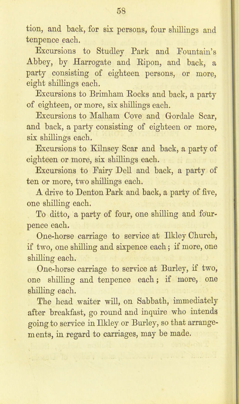 tion, and back, for six persons, four shillings and tenpence each. Excursions to Studley Park and Fountain’s Abbey, by Harrogate and Bipon, and back, a party consisting of eighteen persons, or more, eight shillings each. Excursions to Brimham Bocks and back, a party of eighteen, or more, six shillings each. Excursions to Malham Cove and G-ordale Scar, and back, a party consisting of eighteen or more, six shillings each. Excursions to Kilnsey Scar and back, a party of eighteen or more, six shillings each. Excursions to Eairy Dell and back, a party of ten or more, two shillings each. A drive to Denton Park and back, a party of five, one shilling each. To ditto, a party of four, one shilling and four- pence each. One-horse carriage to service at Ilkley Church, if two, one shilling and sixpence each; if more, one shilling each. One-horse carriage to service at Burley, if two, one shilling and tenpence each; if more, one shilling each. The head waiter will, on Sabbath, immediately after breakfast, go round and inquire who intends going to service in Ilkley or Burley, so that arrange- ments, in regard to carriages, may be made.