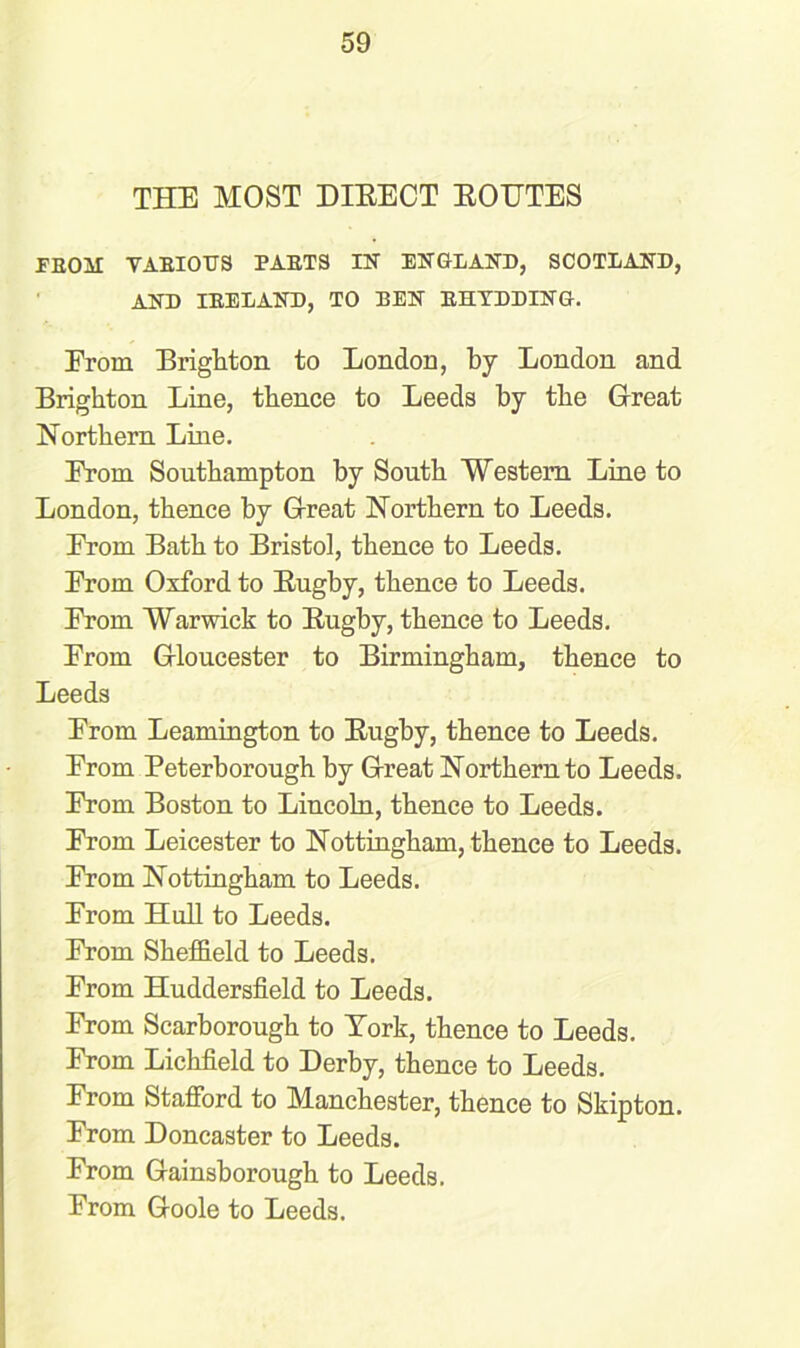 THE MOST DIEECT ROUTES EEOM VARIOUS PARTS IN ENGLAND, SCOTLAND, AND IRELAND, TO BEN RHYDDING. Erom Brighton to London, by London and Brighton Line, thence to Leeds by the Great Northern Line. Erom Southampton by South Western Line to London, thence by Great Northern to Leeds. Erom Bath to Bristol, thence to Leeds. Erom Oxford to Rugby, thence to Leeds. Erom Warwick to Rugby, thence to Leeds. Erom Gloucester to Birmingham, thence to Leeds Erom Leamington to Rugby, thence to Leeds. Erom Peterborough by Great Northern to Leeds. Erom Boston to Lincoln, thence to Leeds. Erom Leicester to Nottingham, thence to Leeds. Erom Nottingham to Leeds. Erom Hull to Leeds. From Sheffield to Leeds. From Huddersfield to Leeds. From Scarborough to York, thence to Leeds. From Lichfield to Derby, thence to Leeds. Erom Stafford to Manchester, thence to Skipton. Erom Doncaster to Leeds. From Gainsborough to Leeds. Erom Goole to Leeds.