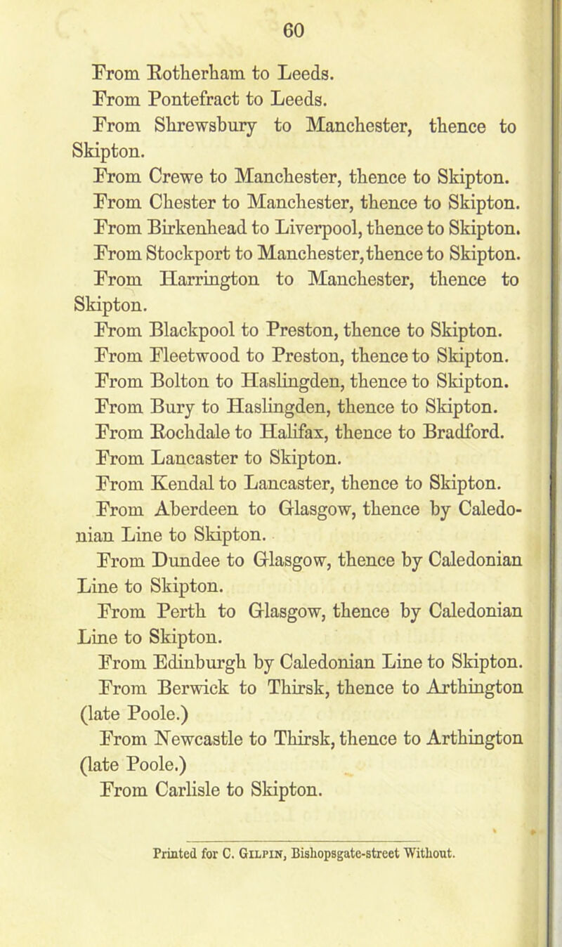 From Rotherham to Leeds. From Pontefract to Leeds. From Shrewsbury to Manchester, thence to Skipton. From Crewe to Manchester, thence to Skipton. From Chester to Manchester, thence to Skipton. From Birkenhead to Liverpool, thence to Skipton. From Stockport to Manchester, thence to Skipton. From Harrington to Manchester, thence to Skipton. From Blackpool to Preston, thence to Skipton. From Fleetwood to Preston, thence to Skipton. From Bolton to Haslingden, thence to Skipton. From Bury to Haslingden, thence to Skipton. From Rochdale to Halifax, thence to Bradford. From Lancaster to Skipton. From Kendal to Lancaster, thence to Skipton. From Aberdeen to Glasgow, thence by Caledo- nian Line to Skipton. From Dundee to Glasgow, thence by Caledonian Line to Skipton. From Perth to Glasgow, thence by Caledonian Line to Skipton. From Edinburgh by Caledonian Line to Skipton. From Berwick to Thirsk, thence to Arthington (late Poole.) From Newcastle to Thirsk, thence to Arthington (late Poole.) From Carlisle to Skipton. * » Printed for C. Gilpin, Bishopsgate-street Without.