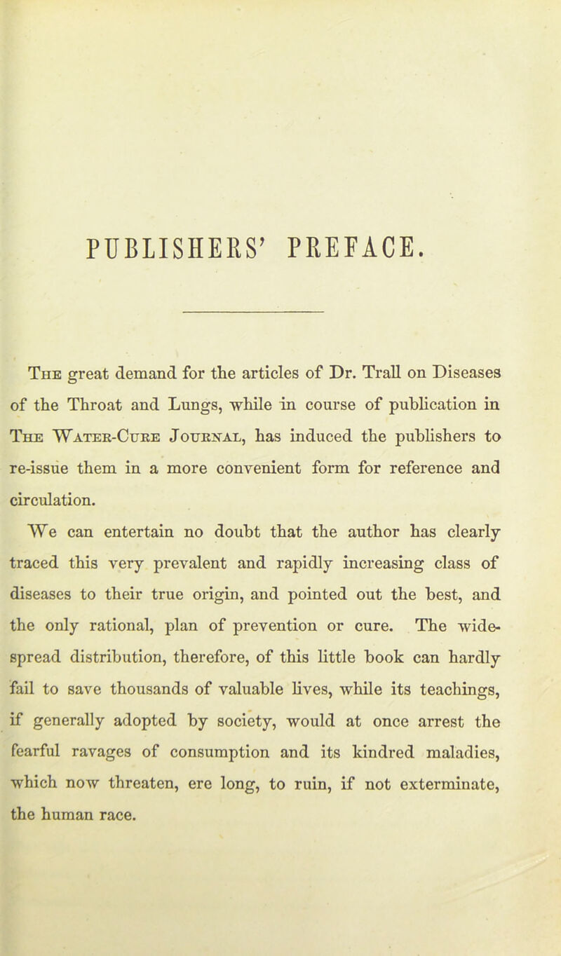 PUBLISHEKS’ PREFACE. The great demand for the articles of Dr. Trail on Diseases of the Throat and Lungs, while in course of publication in The Water-Cuke Jouenau, has induced the publishers to re-issue them in a more convenient form for reference and circulation. We can entertain no doubt that the author has clearly- traced this very prevalent and rapidly increasing class of diseases to their true origin, and pointed out the best, and the only rational, plan of prevention or cure. The wide- spread distribution, therefore, of this little book can hardly fail to save thousands of valuable lives, while its teachings, if generally adopted by society, would at once arrest the fearful ravages of consumption and its kindred maladies, which now threaten, ere long, to ruin, if not exterminate, the human race.
