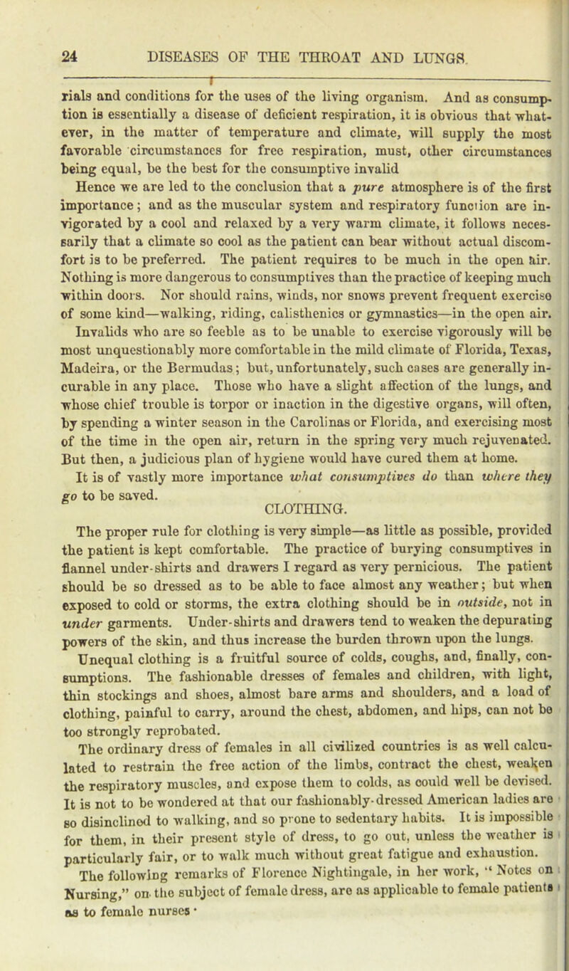 1 — rials and conditions for the uses of the living organism. And as consump- tion is essentially a disease of deficient respiration, it is obvious that •what- ever, in the matter of temperature and climate, will supply the most favorable circumstances for free respiration, must, other circumstances being equal, be the best for the consumptive invalid Hence we are led to the conclusion that a pure atmosphere is of the first importance; and as the muscular system and respiratory function are in- Tfigorated by a cool and relaxed by a very warm climate, it follows neces- sarily that a climate so cool as the patient can bear without actual discom- fort is to be preferred. The patient requires to be much in the open air. Nothing is more dangerous to consumptives than the practice of keeping much within doors. Nor should rains, winds, nor snows prevent frequent exercise of some kind—walking, riding, calisthenics or gymnastics—in the open air. Invalids who are so feeble as to be unable to exercise vigorously will be most tmquestionably more comfortable in the mild climate of Florida, Texas, Madeira, or the Bermudas; but, unfortunately, such cases are generally in- curable in any place. Those who have a slight affection of the lungs, and whose chief trouble is torpor or inaction in the digestive organs, will often, by spending a winter season in the Carolinas or Florida, and exercising most of the time in the open air, return in the spring very much rejuvenated. But then, a judicious plan of hygiene would have cured them at home. It is of vastly more importance what consumptives do than where they go to be saved. CLOTHING. The proper rule for clothing is very simple—as little as possible, provided the patient is kept comfortable. The practice of burying consumptives in flannel under-shirts and drawers I regard as very pernicious. The patient should be so dressed as to be able to face almost any weather; but when exposed to cold or storms, the extra clothing should be in outside, not in under garments. Under-shirts and drawers tend to weaken the depurating powers of the skin, and thus increase the burden thrown upon the lungs. Unequal clothing is a fruitful source of colds, coughs, and, finally, con- sumptions. The fashionable dresses of females and children, with light, thin stockings and shoes, almost bare arms and shoulders, and a load of clothing, painful to carry, around the chest, abdomen, and hips, can not bo too strongly reprobated. The ordinary dress of females in all civilized countries is as well calcu- lated to restrain the free action of the limbs, contract the chest, weaken the respiratory muscles, and expose them to colds, as could well be devised. It is not to be wondered at that our fashionably-dressed American ladies are BO disinclined to walking, and so prone to sedentary habits. It is impossible for them, in their present style of dress, to go out, unless the weather is ■ particularly fair, or to walk much without great fatigue and exhaustion. The following remarks of Florence Nightingale, in her work, “ Notes on Nursing,” on. the subject of female dress, are as applicable to female patients i as to female nurses *