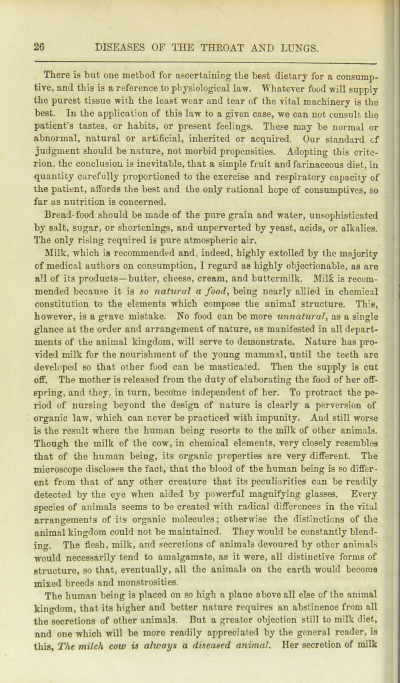 There is but one method for ascertaining the best dietary for a consump- tive, and this is a reference to physiological law. Whatever food will supply the purest tissue with the least wear and tear of the vital machinery is the best. In the application of this law to a given case, we can not consult the patient’s tastes, or habits, or present feelings. These may bo normal or abnormal, natural or artificial, inherited or acquired. Our standard of judgment should be n.ature, not morbid propensities. Adopting this crite- rion, the conclusion is inevitable, that a simple fruit and farinaceous diet, in quantity carefully proportioned to the exercise and respiratory capacity of the patient, affords the best and the only rational hope of consumptives, so far as nutrition is concerned. Bread-food should be made of the pure grain and water, unsophisticated by salt, sugar, or shortenings, and unperverted by yeast, acids, or alkalies. The only rising required is pure atmospheric air. Milk, which is recommended and, indeed, highly extolled by the majority of medical authors on consumption, I regard as highly objectionable, as are all of its products—butter, cheese, cream, and buttermilk. Milk is recom- mended because it is so natural a food, being nearly allied in chemical constitution to the elements which compose the animal structure. This, however, is a grave mistake. No food can be more unnatural, as a single glance at the order and arrangement of nature, as manifested in all depart- ments of the animal kingdom, will serve to demonstrate. Nature has pro- vided milk for the nourishment of the young mammal, until the teeth are developed so that other food can be masticated. Then the supply is cut off. The mother is released from the duty of elaborating the food of her off- spring, and they, in turn, become independent of her. To protract the pe- riod of nursing beyond the design of nature is clearly a perversion of organic law, which can never be practiced with impunity. And still worse is the result where the human being resorts to the milk of other animals. Though the milk of the cow, in chemical elements, very closely resembles that of the human being, its organic properties are very different. The microscope discloses the fact, that the blood of the human being is so differ- ent from that of any other creature that its peculiarities can be readily detected by the eye when aided by powerful magnifying glasses. Every species of animals seems to be created with radical differences in the vital arrangemenfs of its organic molecules; otherwise the distinctions of the animal kingdom could not be maintained. They would be constantly blend- ing. The flesh, milk, and secretions of animals devoured by other animals would necessarily tend to amalgamate, as it were, all distinctive forms of structure, so that, eventually, all the animals on the earth would become mixed breeds and monstrosities. The human being is placed on so high a plane above all else of the animal kingdom, that its higher and better nature requires an abstinence from all the secretions of other animals. But a greater objection still to milk diet, and one which will be more readily appreciated by the general reader, is this. The milch cow is always a diseased animal. Her secretion of milk