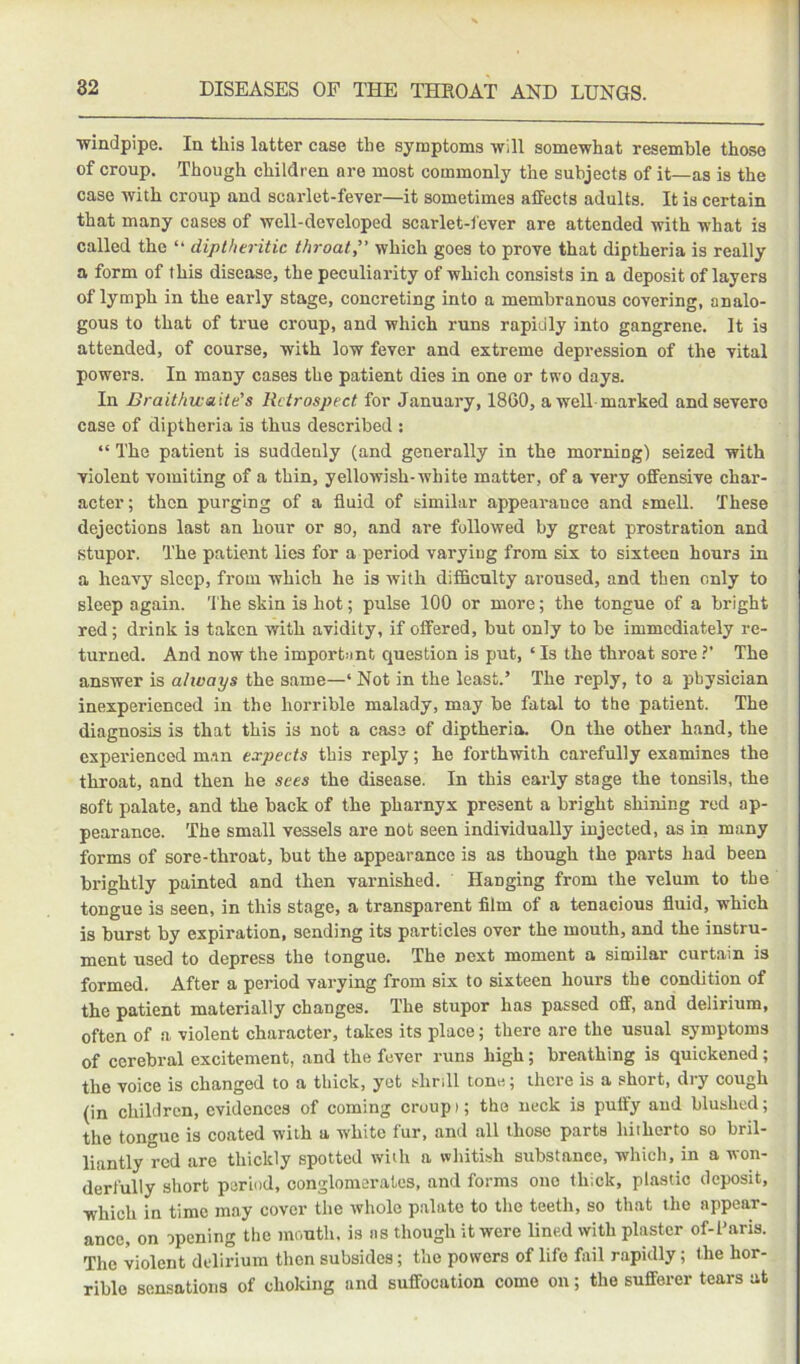 windpipe. In this latter case the symptoms will somewhat resemble those of croup. Though children are most commonly the subjects of it—as is the case with croup and scarlet-fever—it sometimes affects adults. It is certain that many cases of well-developed scarlet-fever are attended with what is called the “ diplheritie throat, which goes to prove that diptheria is really a form of this disease, the peculiarity of which consists in a deposit of layers of lymph in the early stage, concreting into a membranous covering, analo- gous to that of true croup, and which runs rapidly into gangrene. It is attended, of course, with low fever and extreme depression of the vital powers. In many cases the patient dies in one or two days. In Braithicaite's Retrospect for January, 1860, a well-marked and severe case of diptheria is thus described : “ The patient is suddenly (and generally in the morning) seized with violent vomiting of a thin, yellowish-white matter, of a very offensive char- acter; then purging of a fluid of similar appearance and smell. These dejections last an hour or so, and are followed by great prostration and stupor. The patient lies for a period varying from six to sixteen hours in a heavy sleep, from which he is with difficulty aroused, and then only to sleep again. 'I'he skin is hot; pulse 100 or more; the tongue of a bright red; drink is taken with avidity, if offered, but only to be immediately re- turned. And now the important question is put, ‘ Is the throat sore ?’ The answer is ahvays the same—‘ Not in the least.’ The reply, to a physician inexperienced in the horrible malady, may be fatal to the patient. The diagnosis is that this is not a case of diptheria. On the other hand, the experienced m.-in expects this reply; he forthwith carefully examines the throat, and then he sees the disease. In this early stage the tonsils, the soft palate, and the back of the pharnyx present a bright shining red ap- pearance. The small vessels are not seen individually injected, as in many forms of sore-throat, but the appearance is as though the parts had been brightly painted and then varnished. Hanging from the velum to the tongue is seen, in this stage, a transparent film of a tenacious fluid, which is burst by expiration, sending its particles over the mouth, and the instru- ment used to depress the tongue. The next moment a similar curtain is formed. After a period varying from six to sixteen hours the condition of the patient materially changes. The stupor has passed off, and delirium, often of a, violent character, takes its place; there are the usual symptoms of cerebral excitement, and the fever runs high; breathing is quickened; the voice is changed to a thick, yet shrill tone; there is a short, dry cough (in children, evidences of coming croupi; the neck is puffy and blushed; the ton®’*ne is coated with a white fur, and all those parts hiihcrto so bril- liantly red are thickly spotted with a whitish substance, which, in a won- derfully short period, conglomerates, and forms one thick, plastic deposit, which in time may cover the whole palate to the teeth, so that tlie appear- ance, on opening the mouth, is as though it were lined with plaster of-l’aris. The violent delirium then subsides; the powers of life fail rapidly; the hor- rible sensations of choking and suffocation come on; the sufferer tears at