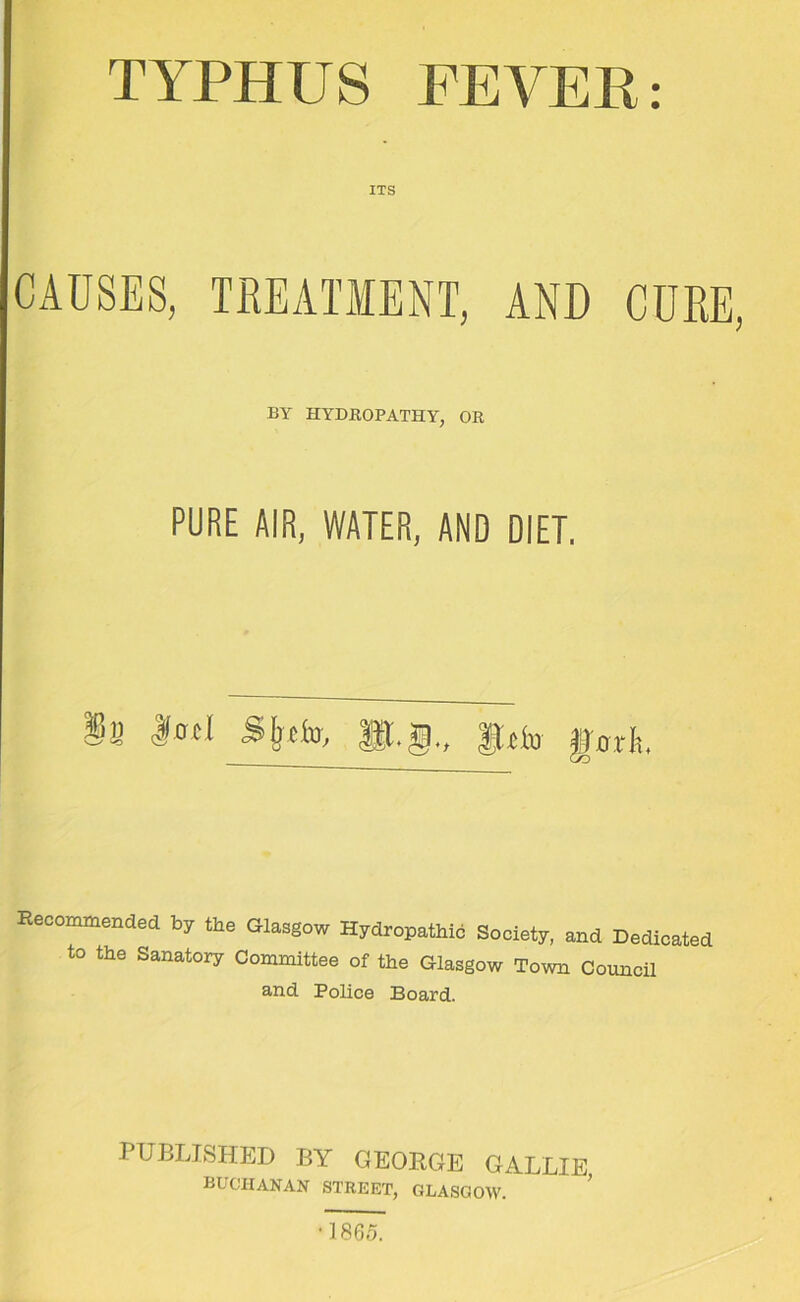 TYPHUS FEVER: ITS CAUSES, TREATMENT, AND CURE, BY HYDROPATHY, OR PURE AIR, WATER, AND DIET. Recommended by the Glasgow Hydropathic Society, and Dedicated to the Sanatory Committee of the Glasgow Town Council and Police Board. PUBLISHED BY GEORGE GALLIE BUCHANAN STREET, GLASGOW. •1865.