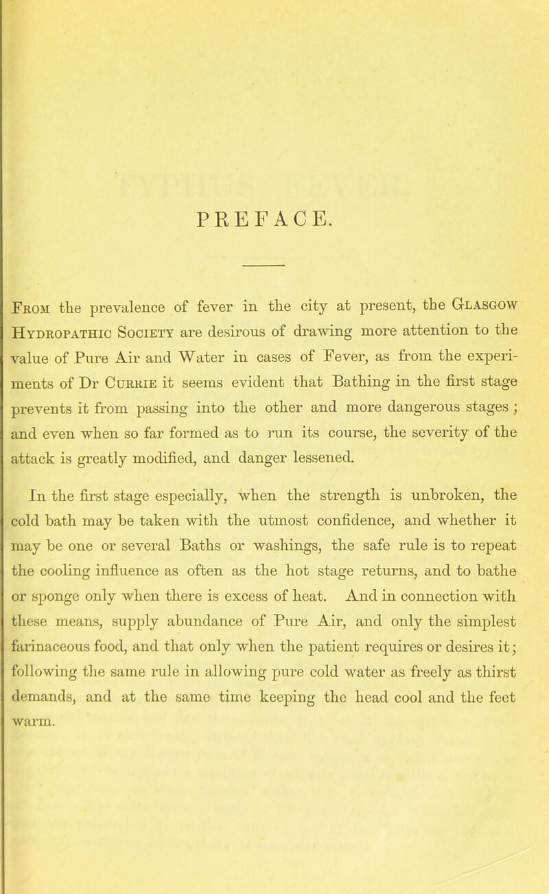 PREFACE. From the prevalence of fever in the city at present, the Glasgow Hydropathic Society are desirous of drawing more attention to the value of Pure Air and Water in cases of Fever, as from the experi- ments of Dr Currie it seems evident that Bathing in the first stage prevents it from passing into the other and more dangerous stages; and even when so far formed as to run its course, the severity of the attack is greatly modified, and danger lessened. In the first stage especially, when the strength is unbroken, the cold bath may be taken with the utmost confidence, and whether it may be one or several Baths or washings, the safe rule is to repeat the cooling influence as often as the hot stage returns, and to bathe or sponge only when there is excess of heat. And in connection with these means, supply abundance of Pure Air, and only the simplest farinaceous food, and that only when the patient requires or desires it; following the same rule in allowing pure cold water as freely as thirst demands, and at the same time keeping the head cool and the feet warm.