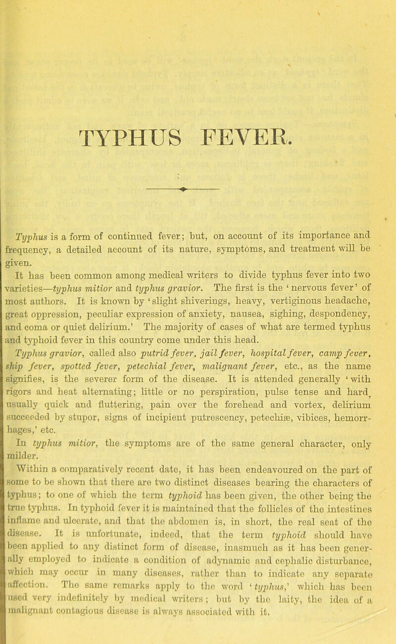 Typhus is a form of continued fever; but, on account of its importance and frequency, a detailed account of its nature, symptoms, and treatment will be given. It bas been common among medical writers to divide typhus fever into two varieties—typhus mitior and typhus gravior. The first is the ‘ nervous fever’ of most authors. It is known by ‘slight shiverings, heavy, vertiginous headache, great oppression, peculiar expression of anxiety, nausea, sighing, despondency, and coma or quiet delirium.’ The majority of cases of what are termed typhus and typhoid fever in this country come under this head. Typhus gravior, called also putrid fever, jail fever, hospital fever, camp fever, ship fever, spotted fever, petechial fever, malignant fever, etc., as the name signifies, is the severer form of the disease. It is attended generally ‘with rigors and heat alternating; little or no perspiration, pulse tense and hard, usually quick and fluttering, pain over the forehead and vortex, delirium succeeded by stupor, signs of incipient putrescency, petechias, vibices, hemorr- hages,’ etc. In typhus mitior, the symptoms are of the same general character, only milder. Within a comparatively recent date, it has been endeavoured on the part of some to be shown that there are two distinct diseases bearing the characters of typhus; to one of which the term typhoid has been given, the other being the true typhus. In typhoid fever it is maintained that the follicles of the intestines inflame and ulcerate, and that the abdomen is, in short, the real seat of the disease. It is unfortunate, indeed, that the term typhoid should have been applied to any distinct form of disease, inasmuch as it has been gener- ally employed to indicate a condition of adynamic and cephalic disturbance, which may occur in many diseases, rather than to indicate any separate affection. The same remarks apply to the word ‘ typhus,' which has been used very indefinitely by medical writers ; but by the laity, the idea of a malignant contagious disease is always associated with it.