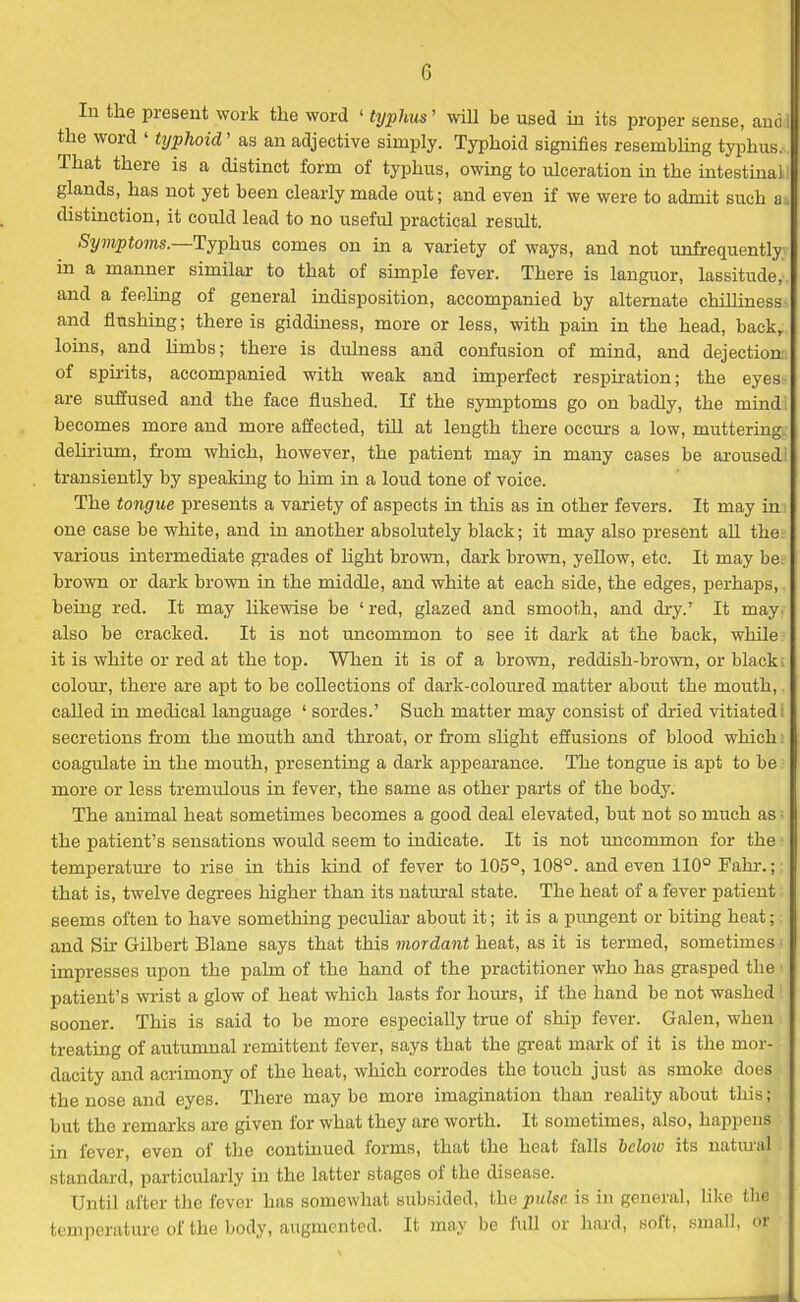 In the present work the word 1 typhus ’ will be used in its proper sense, and the word ‘ typhoid ’ as an adjective simply. Typhoid signifies resembling typhus. That there is a distinct form of typhus, owing to ulceration in the intestinal glands, has not yet been clearly made out; and even if we were to admit such a distinction, it could lead to no useful practical result. Symptoms.—Typhus comes on in a variety of ways, and not unfrequently in a manner similar to that of simple fever. There is languor, lassitude, and a feeling of general indisposition, accompanied by alternate chilliness and flushing; there is giddiness, more or less, with pain in the head, back, loins, and limbs; there is dulness and confusion of mind, and dejection of spirits, accompanied with weak and imperfect respiration; the eyes- are suffused and the face flushed. If the symptoms go on badly, the mind becomes more and more affected, till at length there occurs a low, muttering, delirium, from which, however, the patient may in many cases be aroused! transiently by speaking to him in a loud tone of voice. The tongue presents a variety of aspects in this as in other fevers. It may in one case be white, and in another absolutely black; it may also present all the; various intermediate grades of light brown, dark brown, yellow, etc. It may be brown or dark brown in the middle, and white at each side, the edges, perhaps,. being red. It may likewise be ‘red, glazed and smooth, and dry/ It may; also be cracked. It is not uncommon to see it dark at the back, while: it is white or red at the top. When it is of a brown, reddish-brown, or black; colour, there are apt to be collections of dark-coloured matter about the mouth, called in medical language ‘ sordes.’ Such matter may consist of dried vitiated secretions from the mouth and throat, or from slight effusions of blood which coagulate in the mouth, presenting a dark appearance. The tongue is apt to be more or less tremulous in fever, the same as other parts of the body. The animal heat sometimes becomes a good deal elevated, but not so much as - the patient’s sensations would seem to indicate. It is not uncommon for the temperature to rise in this kind of fever to 105°, 108°. and even 110° Fahr.; that is, twelve degrees higher than its natural state. The heat of a fever patient seems often to have something peculiar about it; it is a pungent or biting heat; and Sir Gilbert Blane says that this mordant heat, as it is termed, sometimes ■ impresses upon the palm of the hand of the practitioner who has grasped the patient’s wrist a glow of heat which lasts for horns, if the hand be not washed sooner. This is said to be more especially true of ship fever. Galen, when treating of autumnal remittent fever, says that the great mark of it is the mor- dacity and acrimony of the heat, which corrodes the touch just as smoke does the nose and eyes. There maybe more imagination than reality about this; but the remarks are given for what they are worth. It sometimes, also, happens in fever, even of the continued forms, that the heat falls below its natural standard, particularly in the latter stages ot the disease. Until after the fever has somewhat subsided, the pulse is in general, like the temperature of the body, augmented. It may be full or hard, soft, small, or